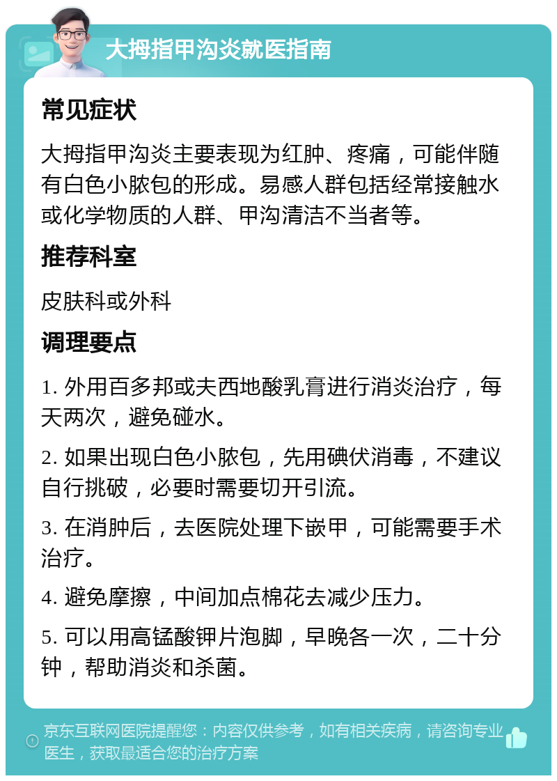 大拇指甲沟炎就医指南 常见症状 大拇指甲沟炎主要表现为红肿、疼痛，可能伴随有白色小脓包的形成。易感人群包括经常接触水或化学物质的人群、甲沟清洁不当者等。 推荐科室 皮肤科或外科 调理要点 1. 外用百多邦或夫西地酸乳膏进行消炎治疗，每天两次，避免碰水。 2. 如果出现白色小脓包，先用碘伏消毒，不建议自行挑破，必要时需要切开引流。 3. 在消肿后，去医院处理下嵌甲，可能需要手术治疗。 4. 避免摩擦，中间加点棉花去减少压力。 5. 可以用高锰酸钾片泡脚，早晚各一次，二十分钟，帮助消炎和杀菌。