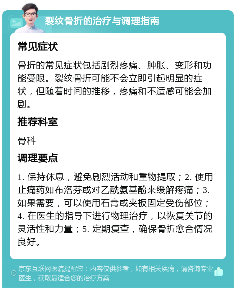 裂纹骨折的治疗与调理指南 常见症状 骨折的常见症状包括剧烈疼痛、肿胀、变形和功能受限。裂纹骨折可能不会立即引起明显的症状，但随着时间的推移，疼痛和不适感可能会加剧。 推荐科室 骨科 调理要点 1. 保持休息，避免剧烈活动和重物提取；2. 使用止痛药如布洛芬或对乙酰氨基酚来缓解疼痛；3. 如果需要，可以使用石膏或夹板固定受伤部位；4. 在医生的指导下进行物理治疗，以恢复关节的灵活性和力量；5. 定期复查，确保骨折愈合情况良好。