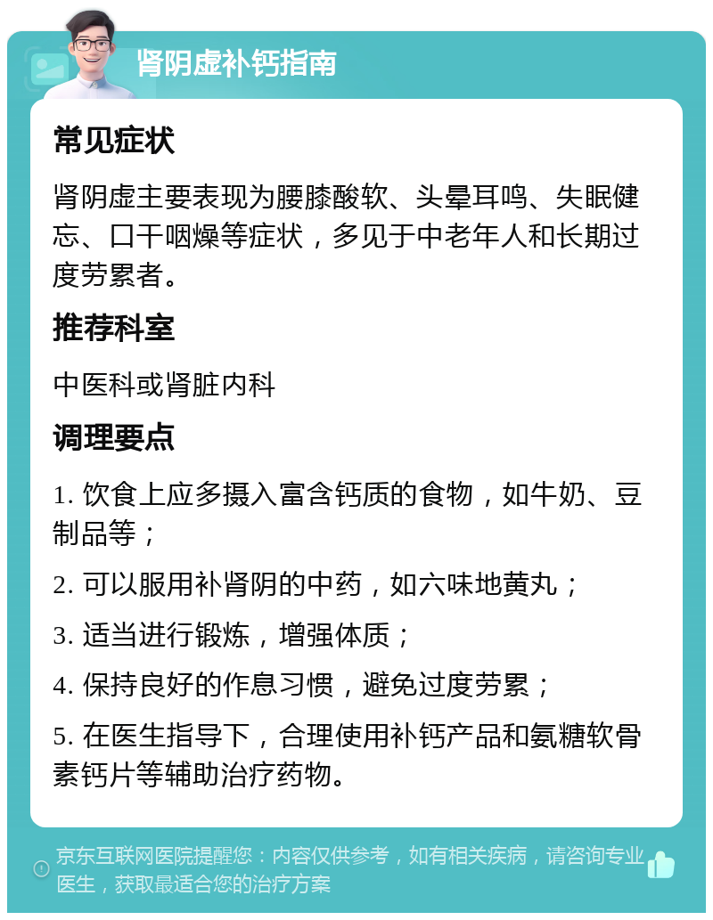 肾阴虚补钙指南 常见症状 肾阴虚主要表现为腰膝酸软、头晕耳鸣、失眠健忘、口干咽燥等症状，多见于中老年人和长期过度劳累者。 推荐科室 中医科或肾脏内科 调理要点 1. 饮食上应多摄入富含钙质的食物，如牛奶、豆制品等； 2. 可以服用补肾阴的中药，如六味地黄丸； 3. 适当进行锻炼，增强体质； 4. 保持良好的作息习惯，避免过度劳累； 5. 在医生指导下，合理使用补钙产品和氨糖软骨素钙片等辅助治疗药物。