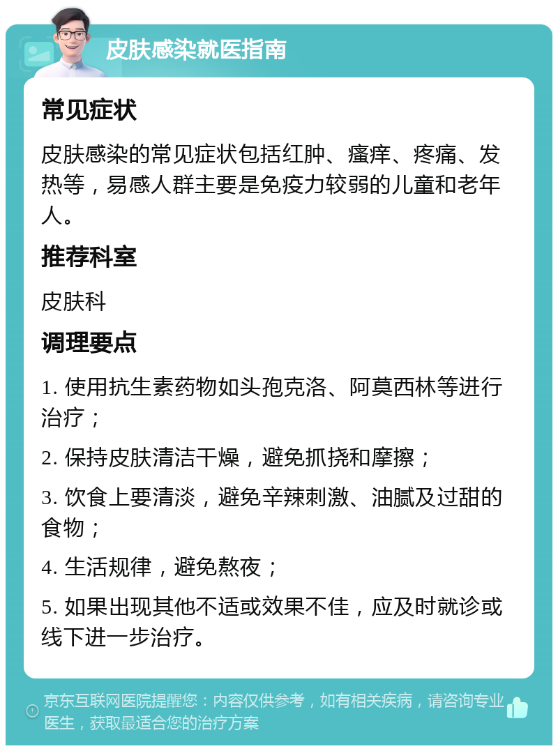 皮肤感染就医指南 常见症状 皮肤感染的常见症状包括红肿、瘙痒、疼痛、发热等，易感人群主要是免疫力较弱的儿童和老年人。 推荐科室 皮肤科 调理要点 1. 使用抗生素药物如头孢克洛、阿莫西林等进行治疗； 2. 保持皮肤清洁干燥，避免抓挠和摩擦； 3. 饮食上要清淡，避免辛辣刺激、油腻及过甜的食物； 4. 生活规律，避免熬夜； 5. 如果出现其他不适或效果不佳，应及时就诊或线下进一步治疗。