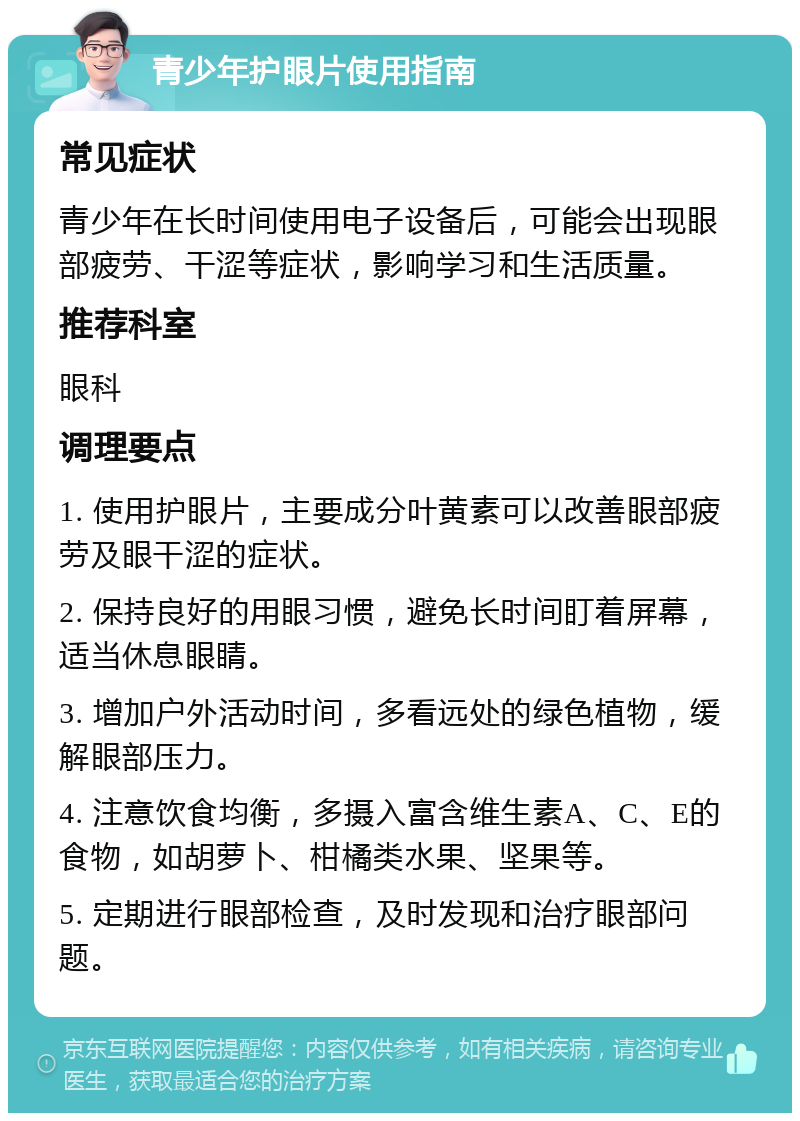 青少年护眼片使用指南 常见症状 青少年在长时间使用电子设备后，可能会出现眼部疲劳、干涩等症状，影响学习和生活质量。 推荐科室 眼科 调理要点 1. 使用护眼片，主要成分叶黄素可以改善眼部疲劳及眼干涩的症状。 2. 保持良好的用眼习惯，避免长时间盯着屏幕，适当休息眼睛。 3. 增加户外活动时间，多看远处的绿色植物，缓解眼部压力。 4. 注意饮食均衡，多摄入富含维生素A、C、E的食物，如胡萝卜、柑橘类水果、坚果等。 5. 定期进行眼部检查，及时发现和治疗眼部问题。