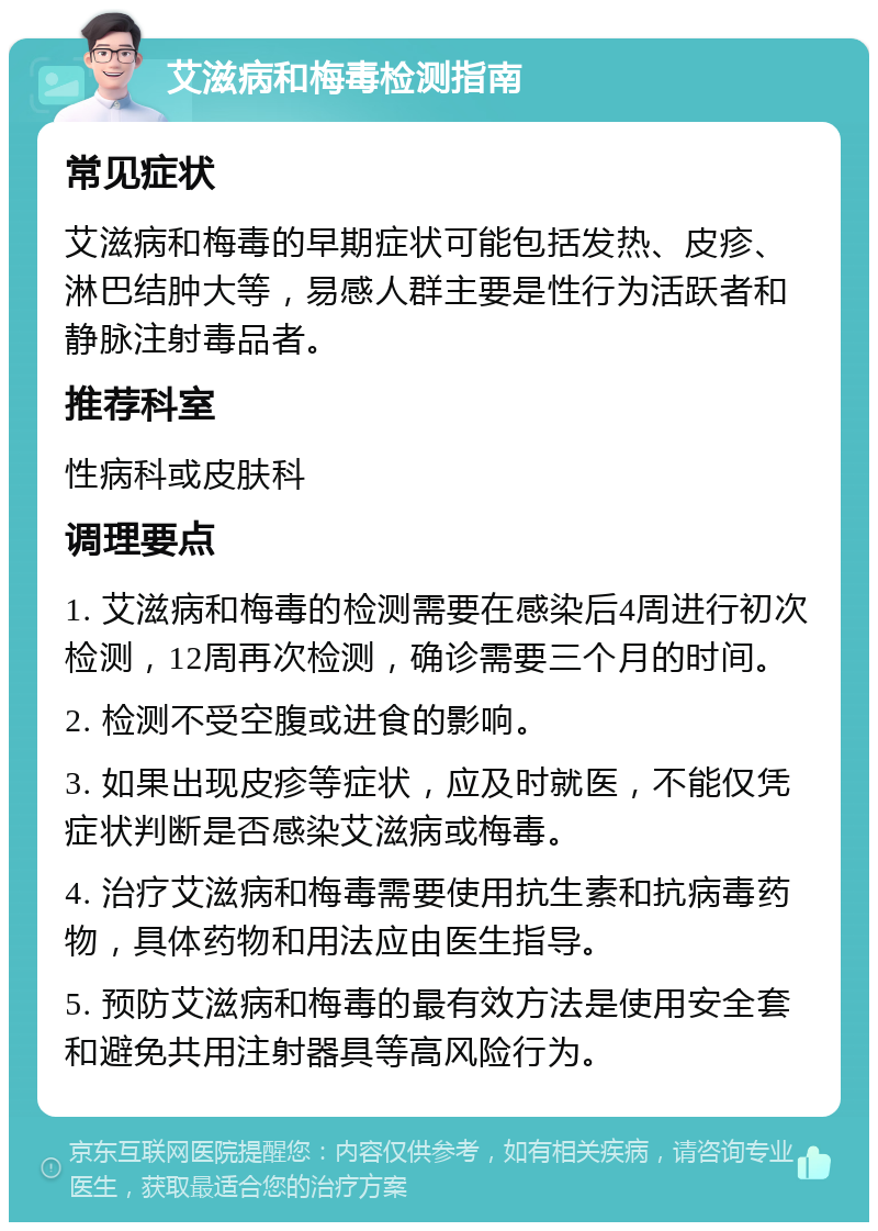 艾滋病和梅毒检测指南 常见症状 艾滋病和梅毒的早期症状可能包括发热、皮疹、淋巴结肿大等，易感人群主要是性行为活跃者和静脉注射毒品者。 推荐科室 性病科或皮肤科 调理要点 1. 艾滋病和梅毒的检测需要在感染后4周进行初次检测，12周再次检测，确诊需要三个月的时间。 2. 检测不受空腹或进食的影响。 3. 如果出现皮疹等症状，应及时就医，不能仅凭症状判断是否感染艾滋病或梅毒。 4. 治疗艾滋病和梅毒需要使用抗生素和抗病毒药物，具体药物和用法应由医生指导。 5. 预防艾滋病和梅毒的最有效方法是使用安全套和避免共用注射器具等高风险行为。