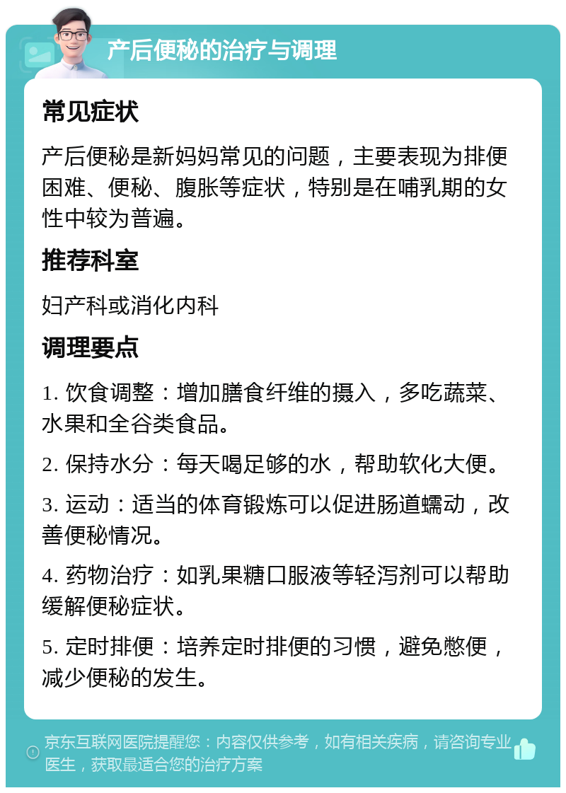 产后便秘的治疗与调理 常见症状 产后便秘是新妈妈常见的问题，主要表现为排便困难、便秘、腹胀等症状，特别是在哺乳期的女性中较为普遍。 推荐科室 妇产科或消化内科 调理要点 1. 饮食调整：增加膳食纤维的摄入，多吃蔬菜、水果和全谷类食品。 2. 保持水分：每天喝足够的水，帮助软化大便。 3. 运动：适当的体育锻炼可以促进肠道蠕动，改善便秘情况。 4. 药物治疗：如乳果糖口服液等轻泻剂可以帮助缓解便秘症状。 5. 定时排便：培养定时排便的习惯，避免憋便，减少便秘的发生。