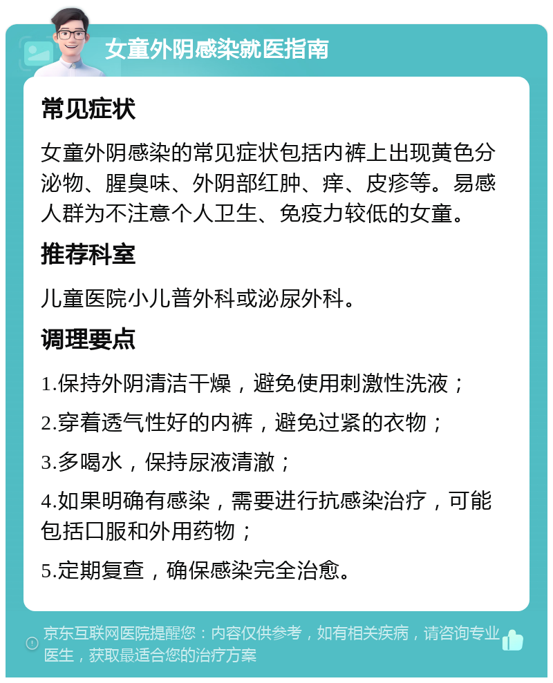 女童外阴感染就医指南 常见症状 女童外阴感染的常见症状包括内裤上出现黄色分泌物、腥臭味、外阴部红肿、痒、皮疹等。易感人群为不注意个人卫生、免疫力较低的女童。 推荐科室 儿童医院小儿普外科或泌尿外科。 调理要点 1.保持外阴清洁干燥，避免使用刺激性洗液； 2.穿着透气性好的内裤，避免过紧的衣物； 3.多喝水，保持尿液清澈； 4.如果明确有感染，需要进行抗感染治疗，可能包括口服和外用药物； 5.定期复查，确保感染完全治愈。