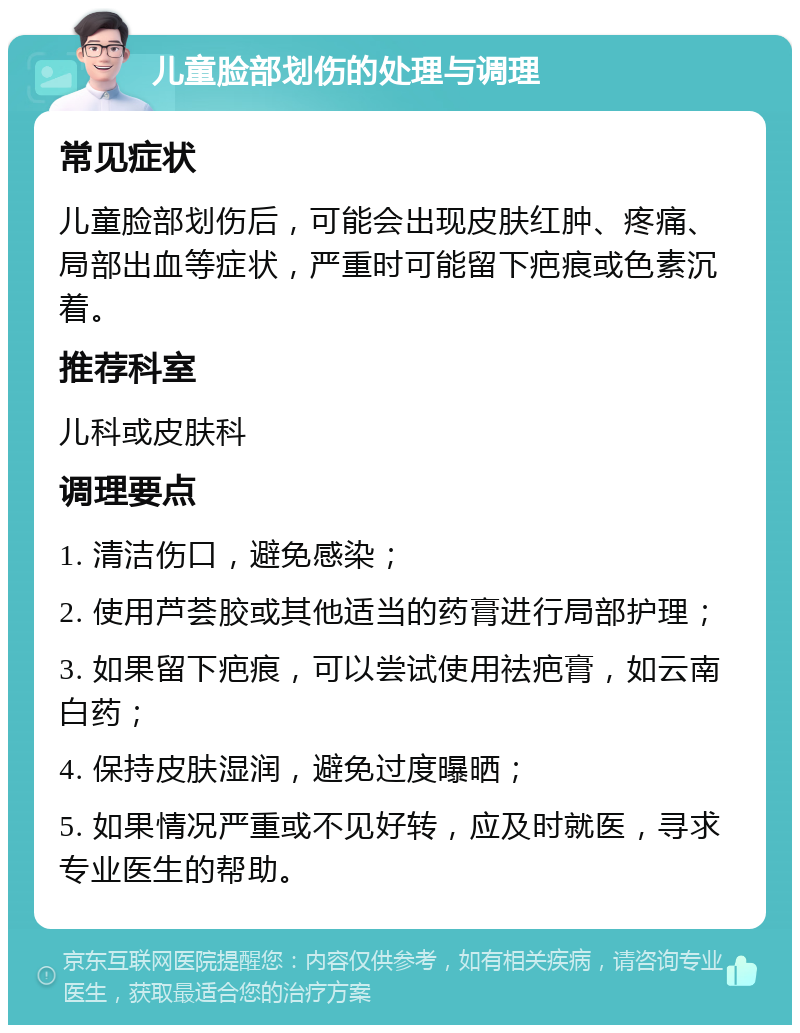 儿童脸部划伤的处理与调理 常见症状 儿童脸部划伤后，可能会出现皮肤红肿、疼痛、局部出血等症状，严重时可能留下疤痕或色素沉着。 推荐科室 儿科或皮肤科 调理要点 1. 清洁伤口，避免感染； 2. 使用芦荟胶或其他适当的药膏进行局部护理； 3. 如果留下疤痕，可以尝试使用祛疤膏，如云南白药； 4. 保持皮肤湿润，避免过度曝晒； 5. 如果情况严重或不见好转，应及时就医，寻求专业医生的帮助。