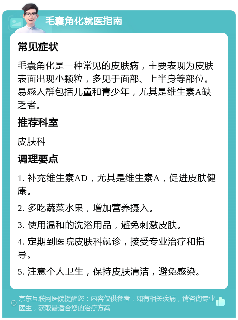 毛囊角化就医指南 常见症状 毛囊角化是一种常见的皮肤病，主要表现为皮肤表面出现小颗粒，多见于面部、上半身等部位。易感人群包括儿童和青少年，尤其是维生素A缺乏者。 推荐科室 皮肤科 调理要点 1. 补充维生素AD，尤其是维生素A，促进皮肤健康。 2. 多吃蔬菜水果，增加营养摄入。 3. 使用温和的洗浴用品，避免刺激皮肤。 4. 定期到医院皮肤科就诊，接受专业治疗和指导。 5. 注意个人卫生，保持皮肤清洁，避免感染。