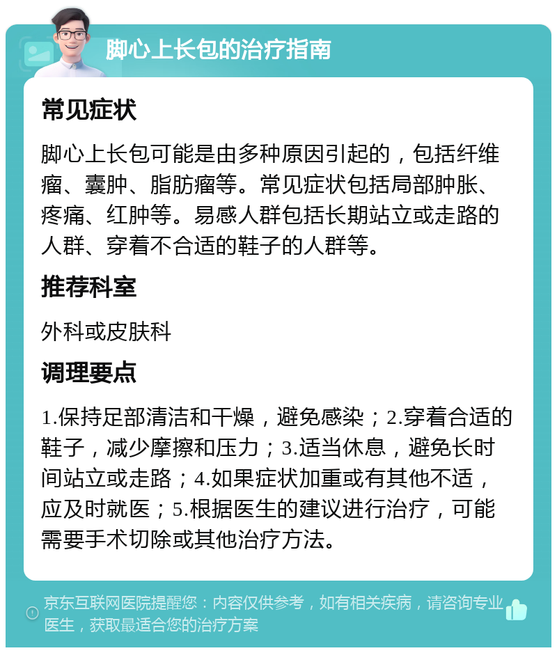 脚心上长包的治疗指南 常见症状 脚心上长包可能是由多种原因引起的，包括纤维瘤、囊肿、脂肪瘤等。常见症状包括局部肿胀、疼痛、红肿等。易感人群包括长期站立或走路的人群、穿着不合适的鞋子的人群等。 推荐科室 外科或皮肤科 调理要点 1.保持足部清洁和干燥，避免感染；2.穿着合适的鞋子，减少摩擦和压力；3.适当休息，避免长时间站立或走路；4.如果症状加重或有其他不适，应及时就医；5.根据医生的建议进行治疗，可能需要手术切除或其他治疗方法。