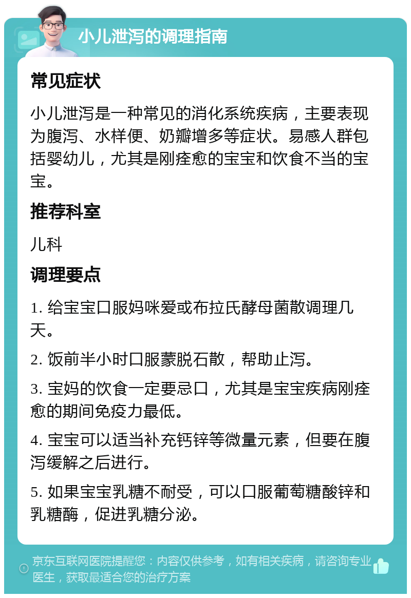 小儿泄泻的调理指南 常见症状 小儿泄泻是一种常见的消化系统疾病，主要表现为腹泻、水样便、奶瓣增多等症状。易感人群包括婴幼儿，尤其是刚痊愈的宝宝和饮食不当的宝宝。 推荐科室 儿科 调理要点 1. 给宝宝口服妈咪爱或布拉氏酵母菌散调理几天。 2. 饭前半小时口服蒙脱石散，帮助止泻。 3. 宝妈的饮食一定要忌口，尤其是宝宝疾病刚痊愈的期间免疫力最低。 4. 宝宝可以适当补充钙锌等微量元素，但要在腹泻缓解之后进行。 5. 如果宝宝乳糖不耐受，可以口服葡萄糖酸锌和乳糖酶，促进乳糖分泌。