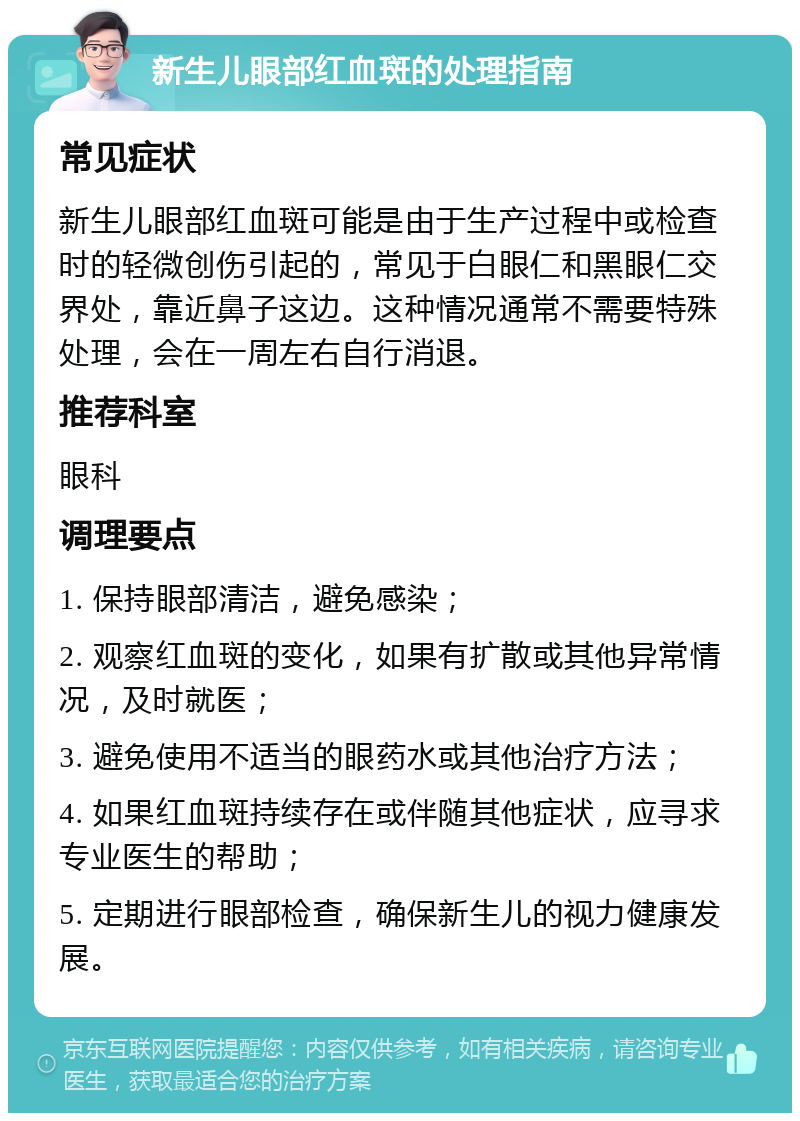 新生儿眼部红血斑的处理指南 常见症状 新生儿眼部红血斑可能是由于生产过程中或检查时的轻微创伤引起的，常见于白眼仁和黑眼仁交界处，靠近鼻子这边。这种情况通常不需要特殊处理，会在一周左右自行消退。 推荐科室 眼科 调理要点 1. 保持眼部清洁，避免感染； 2. 观察红血斑的变化，如果有扩散或其他异常情况，及时就医； 3. 避免使用不适当的眼药水或其他治疗方法； 4. 如果红血斑持续存在或伴随其他症状，应寻求专业医生的帮助； 5. 定期进行眼部检查，确保新生儿的视力健康发展。