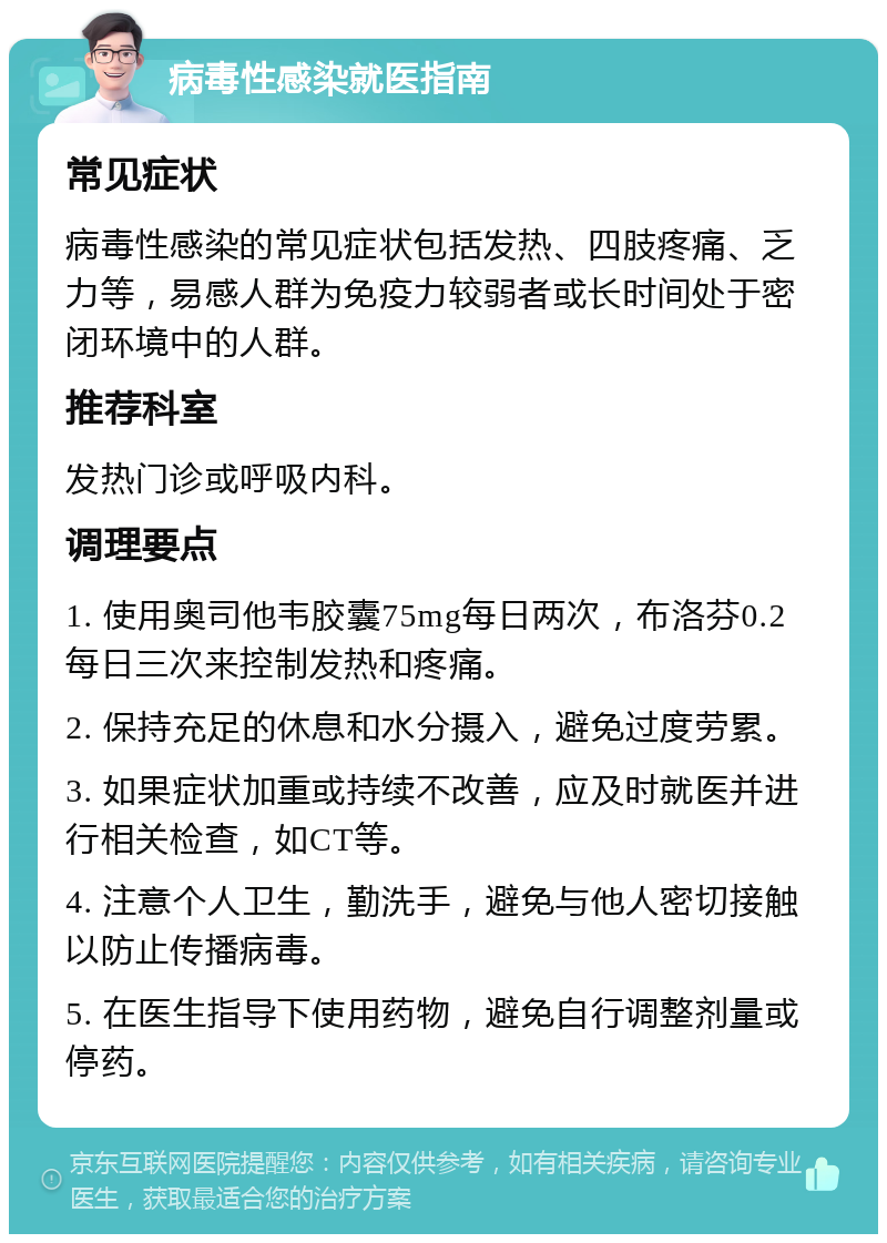 病毒性感染就医指南 常见症状 病毒性感染的常见症状包括发热、四肢疼痛、乏力等，易感人群为免疫力较弱者或长时间处于密闭环境中的人群。 推荐科室 发热门诊或呼吸内科。 调理要点 1. 使用奥司他韦胶囊75mg每日两次，布洛芬0.2每日三次来控制发热和疼痛。 2. 保持充足的休息和水分摄入，避免过度劳累。 3. 如果症状加重或持续不改善，应及时就医并进行相关检查，如CT等。 4. 注意个人卫生，勤洗手，避免与他人密切接触以防止传播病毒。 5. 在医生指导下使用药物，避免自行调整剂量或停药。