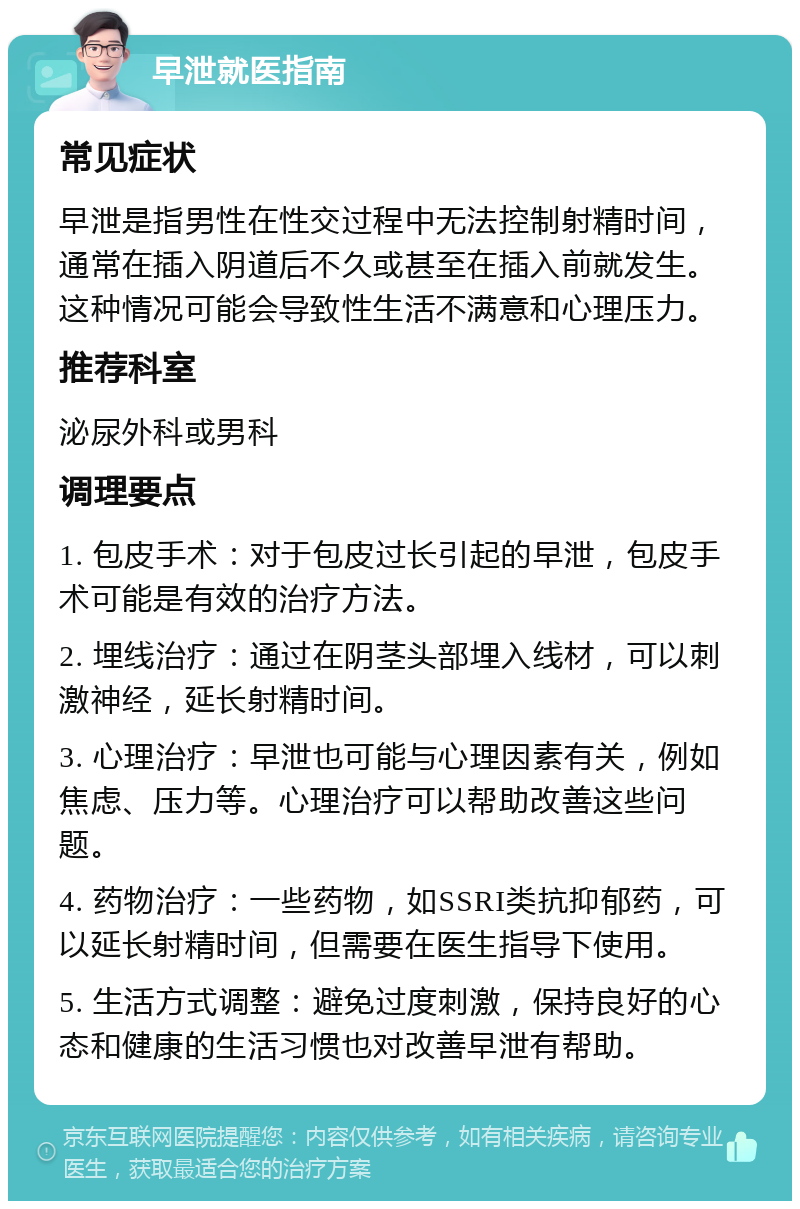 早泄就医指南 常见症状 早泄是指男性在性交过程中无法控制射精时间，通常在插入阴道后不久或甚至在插入前就发生。这种情况可能会导致性生活不满意和心理压力。 推荐科室 泌尿外科或男科 调理要点 1. 包皮手术：对于包皮过长引起的早泄，包皮手术可能是有效的治疗方法。 2. 埋线治疗：通过在阴茎头部埋入线材，可以刺激神经，延长射精时间。 3. 心理治疗：早泄也可能与心理因素有关，例如焦虑、压力等。心理治疗可以帮助改善这些问题。 4. 药物治疗：一些药物，如SSRI类抗抑郁药，可以延长射精时间，但需要在医生指导下使用。 5. 生活方式调整：避免过度刺激，保持良好的心态和健康的生活习惯也对改善早泄有帮助。