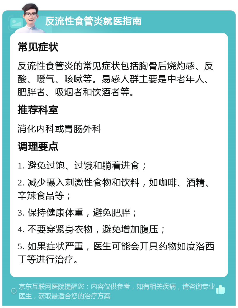 反流性食管炎就医指南 常见症状 反流性食管炎的常见症状包括胸骨后烧灼感、反酸、嗳气、咳嗽等。易感人群主要是中老年人、肥胖者、吸烟者和饮酒者等。 推荐科室 消化内科或胃肠外科 调理要点 1. 避免过饱、过饿和躺着进食； 2. 减少摄入刺激性食物和饮料，如咖啡、酒精、辛辣食品等； 3. 保持健康体重，避免肥胖； 4. 不要穿紧身衣物，避免增加腹压； 5. 如果症状严重，医生可能会开具药物如度洛西丁等进行治疗。