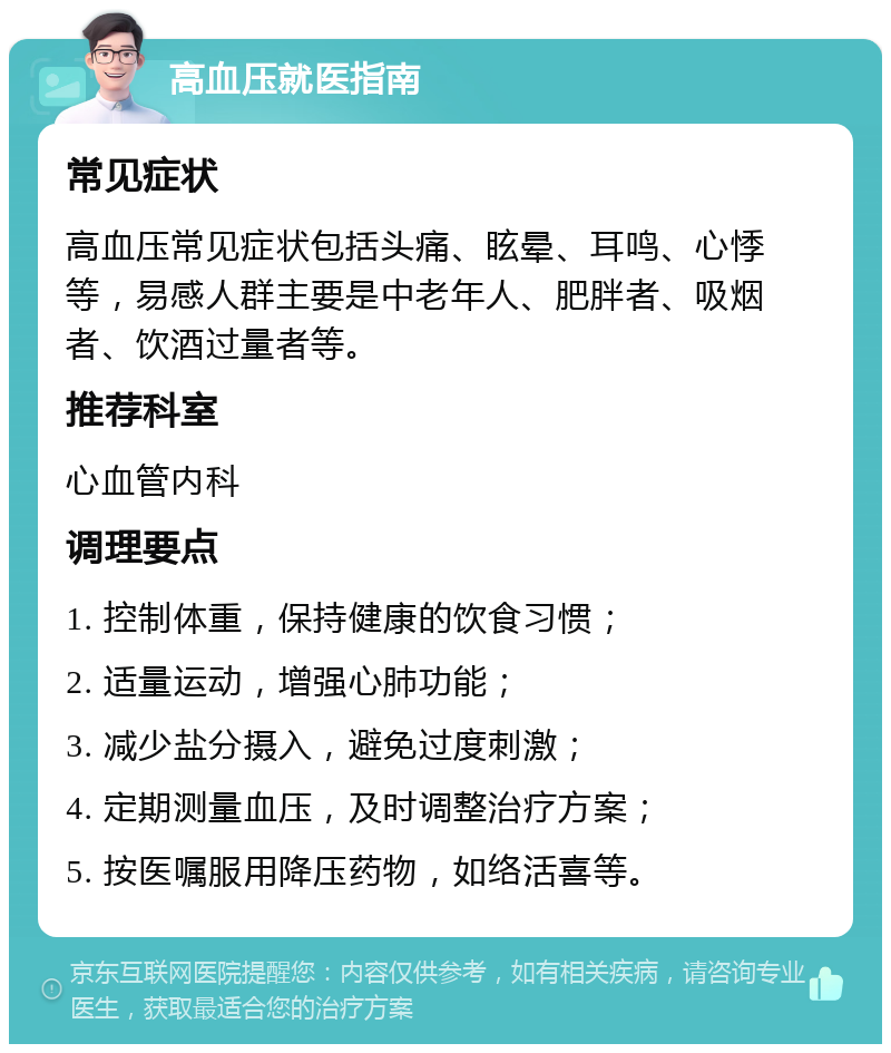 高血压就医指南 常见症状 高血压常见症状包括头痛、眩晕、耳鸣、心悸等，易感人群主要是中老年人、肥胖者、吸烟者、饮酒过量者等。 推荐科室 心血管内科 调理要点 1. 控制体重，保持健康的饮食习惯； 2. 适量运动，增强心肺功能； 3. 减少盐分摄入，避免过度刺激； 4. 定期测量血压，及时调整治疗方案； 5. 按医嘱服用降压药物，如络活喜等。