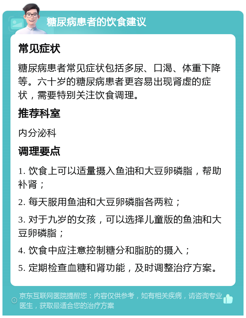 糖尿病患者的饮食建议 常见症状 糖尿病患者常见症状包括多尿、口渴、体重下降等。六十岁的糖尿病患者更容易出现肾虚的症状，需要特别关注饮食调理。 推荐科室 内分泌科 调理要点 1. 饮食上可以适量摄入鱼油和大豆卵磷脂，帮助补肾； 2. 每天服用鱼油和大豆卵磷脂各两粒； 3. 对于九岁的女孩，可以选择儿童版的鱼油和大豆卵磷脂； 4. 饮食中应注意控制糖分和脂肪的摄入； 5. 定期检查血糖和肾功能，及时调整治疗方案。