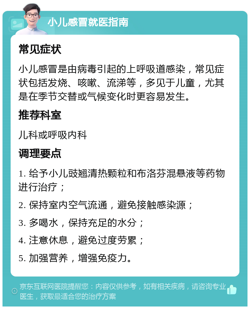 小儿感冒就医指南 常见症状 小儿感冒是由病毒引起的上呼吸道感染，常见症状包括发烧、咳嗽、流涕等，多见于儿童，尤其是在季节交替或气候变化时更容易发生。 推荐科室 儿科或呼吸内科 调理要点 1. 给予小儿豉翘清热颗粒和布洛芬混悬液等药物进行治疗； 2. 保持室内空气流通，避免接触感染源； 3. 多喝水，保持充足的水分； 4. 注意休息，避免过度劳累； 5. 加强营养，增强免疫力。