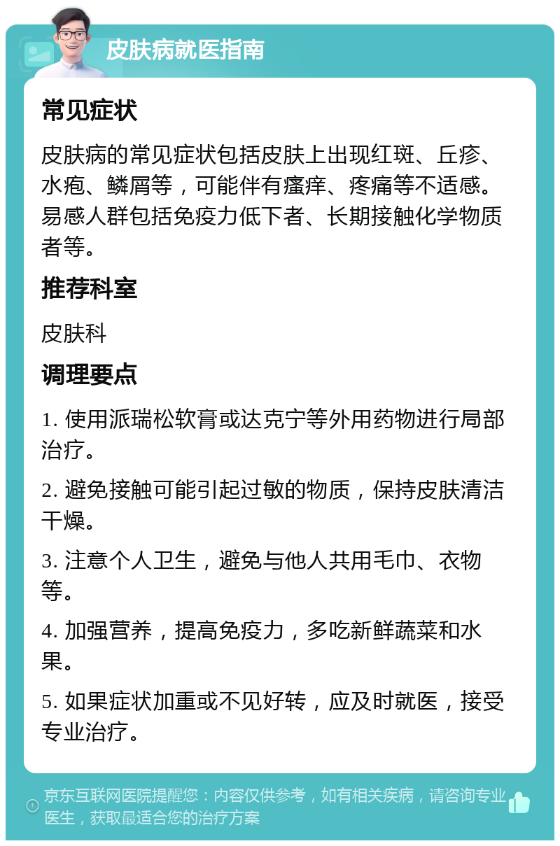 皮肤病就医指南 常见症状 皮肤病的常见症状包括皮肤上出现红斑、丘疹、水疱、鳞屑等，可能伴有瘙痒、疼痛等不适感。易感人群包括免疫力低下者、长期接触化学物质者等。 推荐科室 皮肤科 调理要点 1. 使用派瑞松软膏或达克宁等外用药物进行局部治疗。 2. 避免接触可能引起过敏的物质，保持皮肤清洁干燥。 3. 注意个人卫生，避免与他人共用毛巾、衣物等。 4. 加强营养，提高免疫力，多吃新鲜蔬菜和水果。 5. 如果症状加重或不见好转，应及时就医，接受专业治疗。