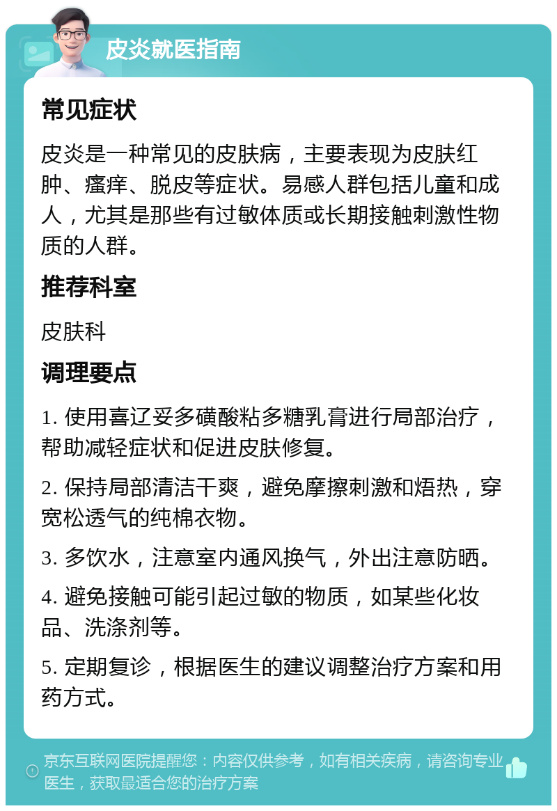 皮炎就医指南 常见症状 皮炎是一种常见的皮肤病，主要表现为皮肤红肿、瘙痒、脱皮等症状。易感人群包括儿童和成人，尤其是那些有过敏体质或长期接触刺激性物质的人群。 推荐科室 皮肤科 调理要点 1. 使用喜辽妥多磺酸粘多糖乳膏进行局部治疗，帮助减轻症状和促进皮肤修复。 2. 保持局部清洁干爽，避免摩擦刺激和焐热，穿宽松透气的纯棉衣物。 3. 多饮水，注意室内通风换气，外出注意防晒。 4. 避免接触可能引起过敏的物质，如某些化妆品、洗涤剂等。 5. 定期复诊，根据医生的建议调整治疗方案和用药方式。