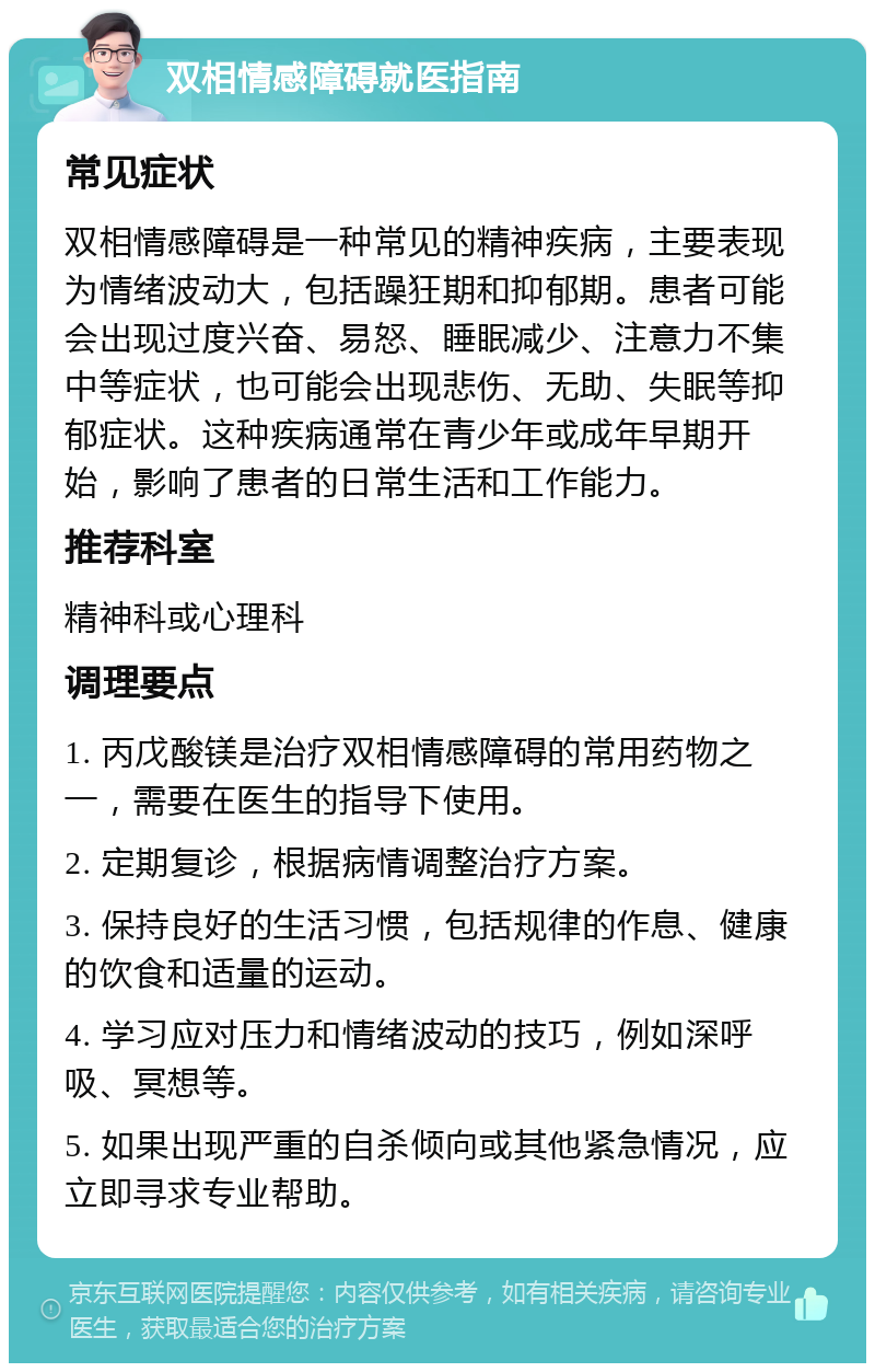 双相情感障碍就医指南 常见症状 双相情感障碍是一种常见的精神疾病，主要表现为情绪波动大，包括躁狂期和抑郁期。患者可能会出现过度兴奋、易怒、睡眠减少、注意力不集中等症状，也可能会出现悲伤、无助、失眠等抑郁症状。这种疾病通常在青少年或成年早期开始，影响了患者的日常生活和工作能力。 推荐科室 精神科或心理科 调理要点 1. 丙戊酸镁是治疗双相情感障碍的常用药物之一，需要在医生的指导下使用。 2. 定期复诊，根据病情调整治疗方案。 3. 保持良好的生活习惯，包括规律的作息、健康的饮食和适量的运动。 4. 学习应对压力和情绪波动的技巧，例如深呼吸、冥想等。 5. 如果出现严重的自杀倾向或其他紧急情况，应立即寻求专业帮助。