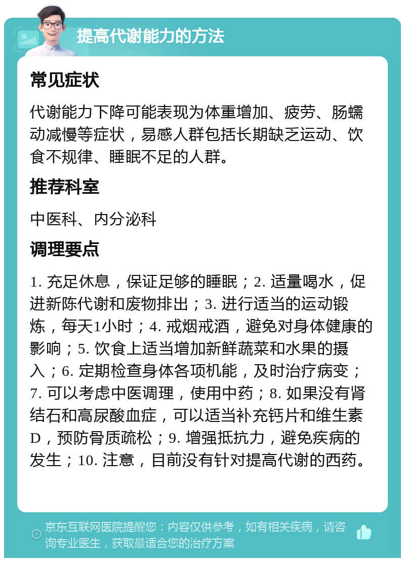 提高代谢能力的方法 常见症状 代谢能力下降可能表现为体重增加、疲劳、肠蠕动减慢等症状，易感人群包括长期缺乏运动、饮食不规律、睡眠不足的人群。 推荐科室 中医科、内分泌科 调理要点 1. 充足休息，保证足够的睡眠；2. 适量喝水，促进新陈代谢和废物排出；3. 进行适当的运动锻炼，每天1小时；4. 戒烟戒酒，避免对身体健康的影响；5. 饮食上适当增加新鲜蔬菜和水果的摄入；6. 定期检查身体各项机能，及时治疗病变；7. 可以考虑中医调理，使用中药；8. 如果没有肾结石和高尿酸血症，可以适当补充钙片和维生素D，预防骨质疏松；9. 增强抵抗力，避免疾病的发生；10. 注意，目前没有针对提高代谢的西药。