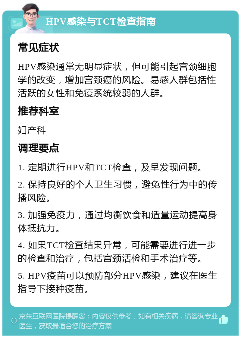 HPV感染与TCT检查指南 常见症状 HPV感染通常无明显症状，但可能引起宫颈细胞学的改变，增加宫颈癌的风险。易感人群包括性活跃的女性和免疫系统较弱的人群。 推荐科室 妇产科 调理要点 1. 定期进行HPV和TCT检查，及早发现问题。 2. 保持良好的个人卫生习惯，避免性行为中的传播风险。 3. 加强免疫力，通过均衡饮食和适量运动提高身体抵抗力。 4. 如果TCT检查结果异常，可能需要进行进一步的检查和治疗，包括宫颈活检和手术治疗等。 5. HPV疫苗可以预防部分HPV感染，建议在医生指导下接种疫苗。