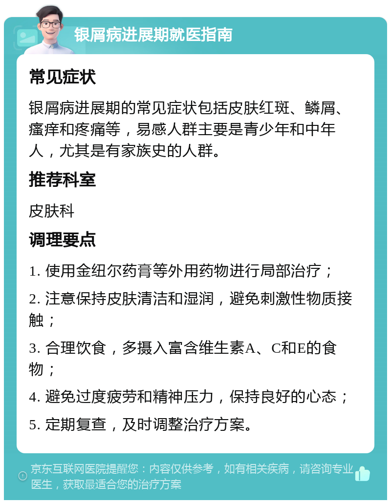 银屑病进展期就医指南 常见症状 银屑病进展期的常见症状包括皮肤红斑、鳞屑、瘙痒和疼痛等，易感人群主要是青少年和中年人，尤其是有家族史的人群。 推荐科室 皮肤科 调理要点 1. 使用金纽尔药膏等外用药物进行局部治疗； 2. 注意保持皮肤清洁和湿润，避免刺激性物质接触； 3. 合理饮食，多摄入富含维生素A、C和E的食物； 4. 避免过度疲劳和精神压力，保持良好的心态； 5. 定期复查，及时调整治疗方案。