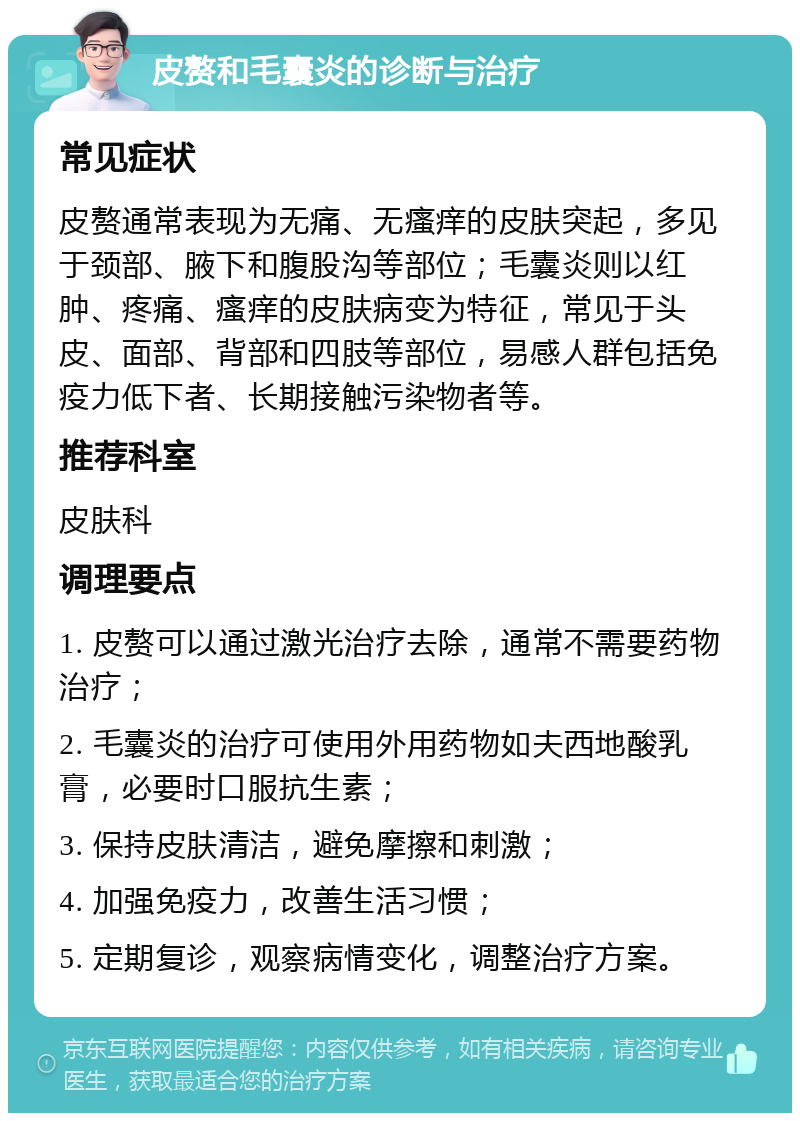 皮赘和毛囊炎的诊断与治疗 常见症状 皮赘通常表现为无痛、无瘙痒的皮肤突起，多见于颈部、腋下和腹股沟等部位；毛囊炎则以红肿、疼痛、瘙痒的皮肤病变为特征，常见于头皮、面部、背部和四肢等部位，易感人群包括免疫力低下者、长期接触污染物者等。 推荐科室 皮肤科 调理要点 1. 皮赘可以通过激光治疗去除，通常不需要药物治疗； 2. 毛囊炎的治疗可使用外用药物如夫西地酸乳膏，必要时口服抗生素； 3. 保持皮肤清洁，避免摩擦和刺激； 4. 加强免疫力，改善生活习惯； 5. 定期复诊，观察病情变化，调整治疗方案。