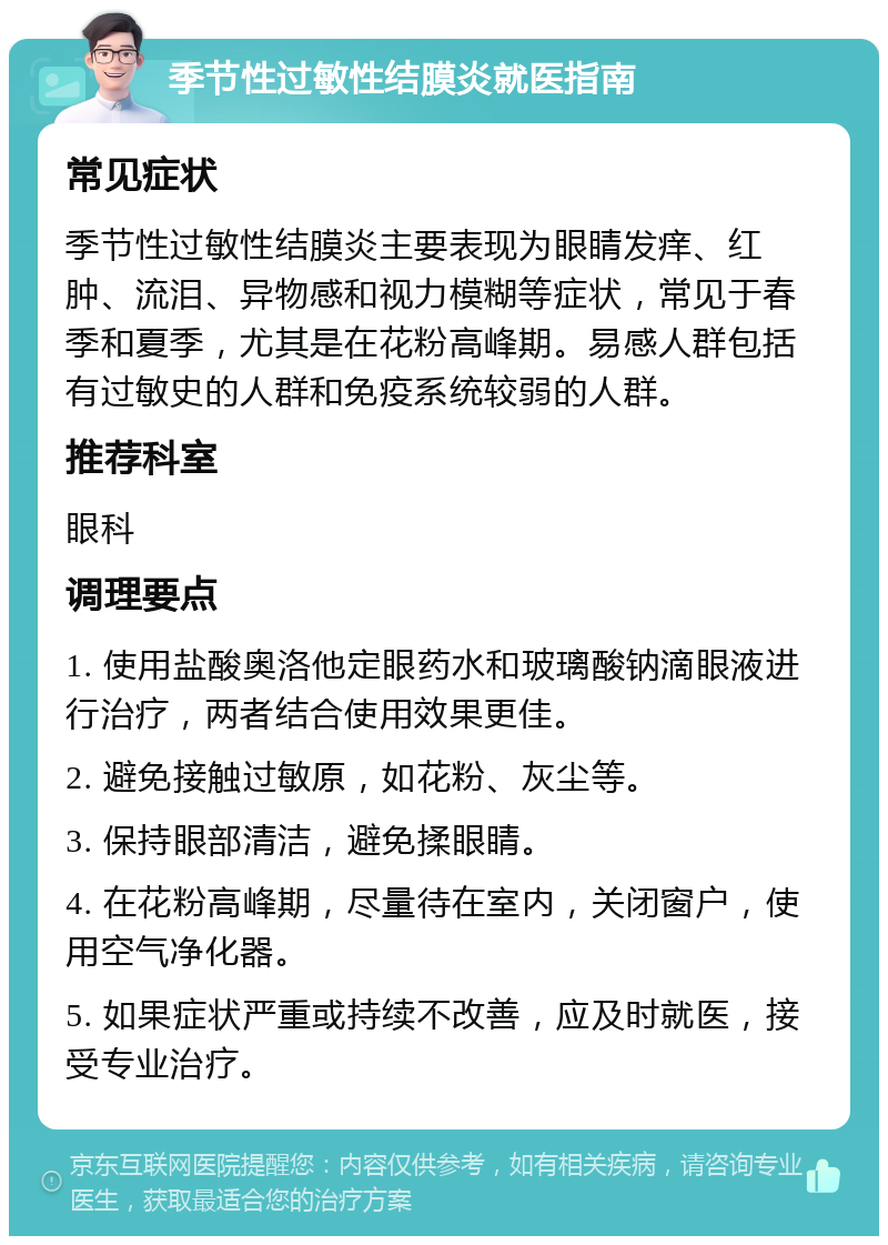 季节性过敏性结膜炎就医指南 常见症状 季节性过敏性结膜炎主要表现为眼睛发痒、红肿、流泪、异物感和视力模糊等症状，常见于春季和夏季，尤其是在花粉高峰期。易感人群包括有过敏史的人群和免疫系统较弱的人群。 推荐科室 眼科 调理要点 1. 使用盐酸奥洛他定眼药水和玻璃酸钠滴眼液进行治疗，两者结合使用效果更佳。 2. 避免接触过敏原，如花粉、灰尘等。 3. 保持眼部清洁，避免揉眼睛。 4. 在花粉高峰期，尽量待在室内，关闭窗户，使用空气净化器。 5. 如果症状严重或持续不改善，应及时就医，接受专业治疗。