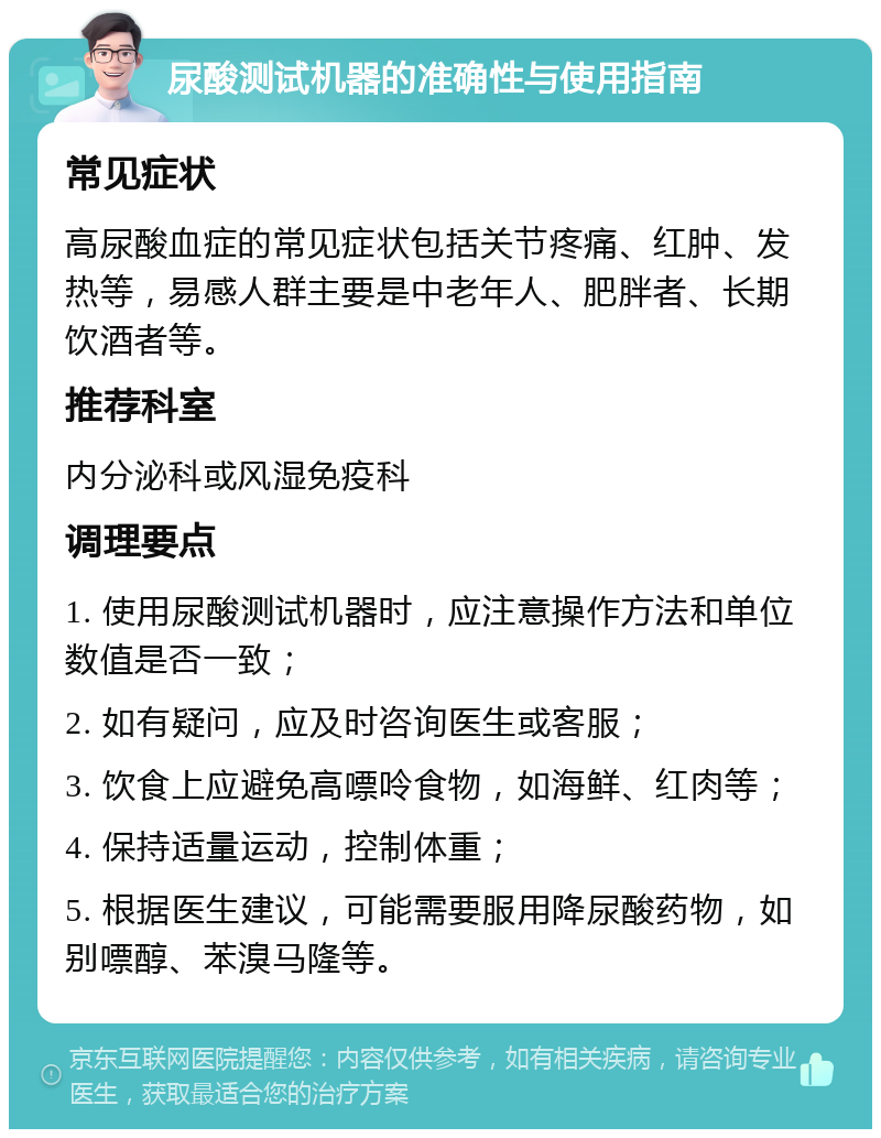 尿酸测试机器的准确性与使用指南 常见症状 高尿酸血症的常见症状包括关节疼痛、红肿、发热等，易感人群主要是中老年人、肥胖者、长期饮酒者等。 推荐科室 内分泌科或风湿免疫科 调理要点 1. 使用尿酸测试机器时，应注意操作方法和单位数值是否一致； 2. 如有疑问，应及时咨询医生或客服； 3. 饮食上应避免高嘌呤食物，如海鲜、红肉等； 4. 保持适量运动，控制体重； 5. 根据医生建议，可能需要服用降尿酸药物，如别嘌醇、苯溴马隆等。