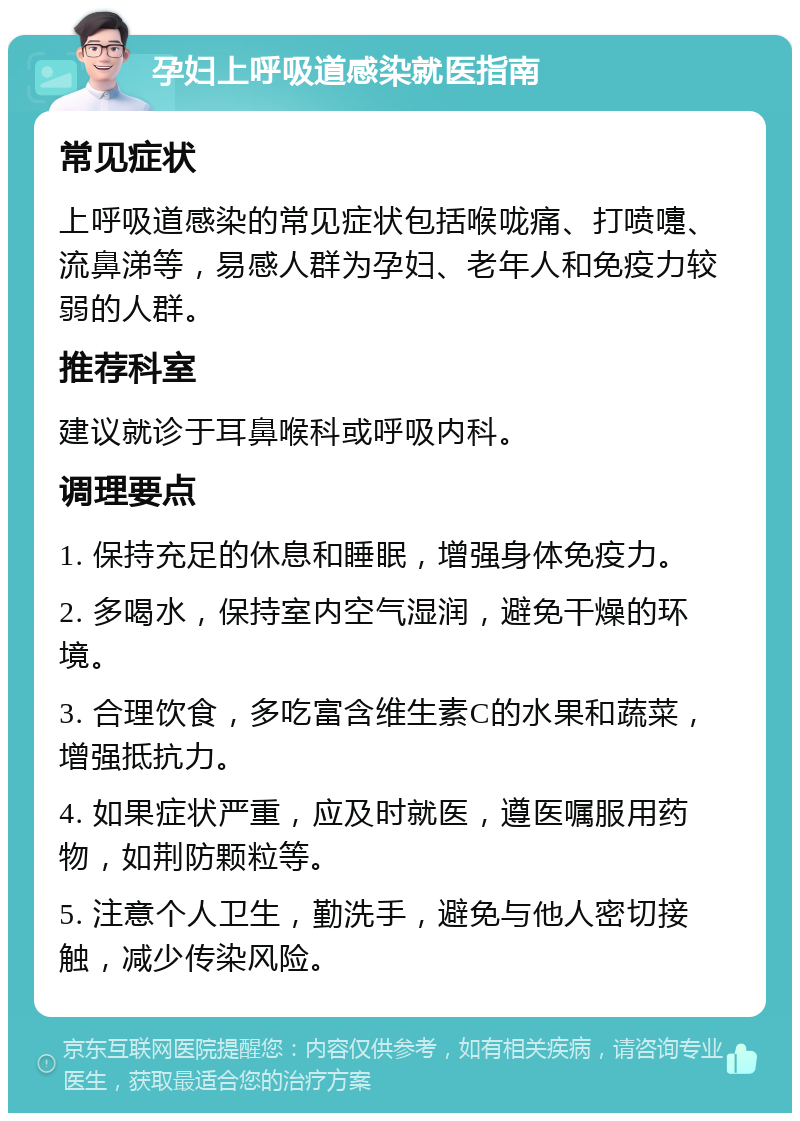 孕妇上呼吸道感染就医指南 常见症状 上呼吸道感染的常见症状包括喉咙痛、打喷嚏、流鼻涕等，易感人群为孕妇、老年人和免疫力较弱的人群。 推荐科室 建议就诊于耳鼻喉科或呼吸内科。 调理要点 1. 保持充足的休息和睡眠，增强身体免疫力。 2. 多喝水，保持室内空气湿润，避免干燥的环境。 3. 合理饮食，多吃富含维生素C的水果和蔬菜，增强抵抗力。 4. 如果症状严重，应及时就医，遵医嘱服用药物，如荆防颗粒等。 5. 注意个人卫生，勤洗手，避免与他人密切接触，减少传染风险。