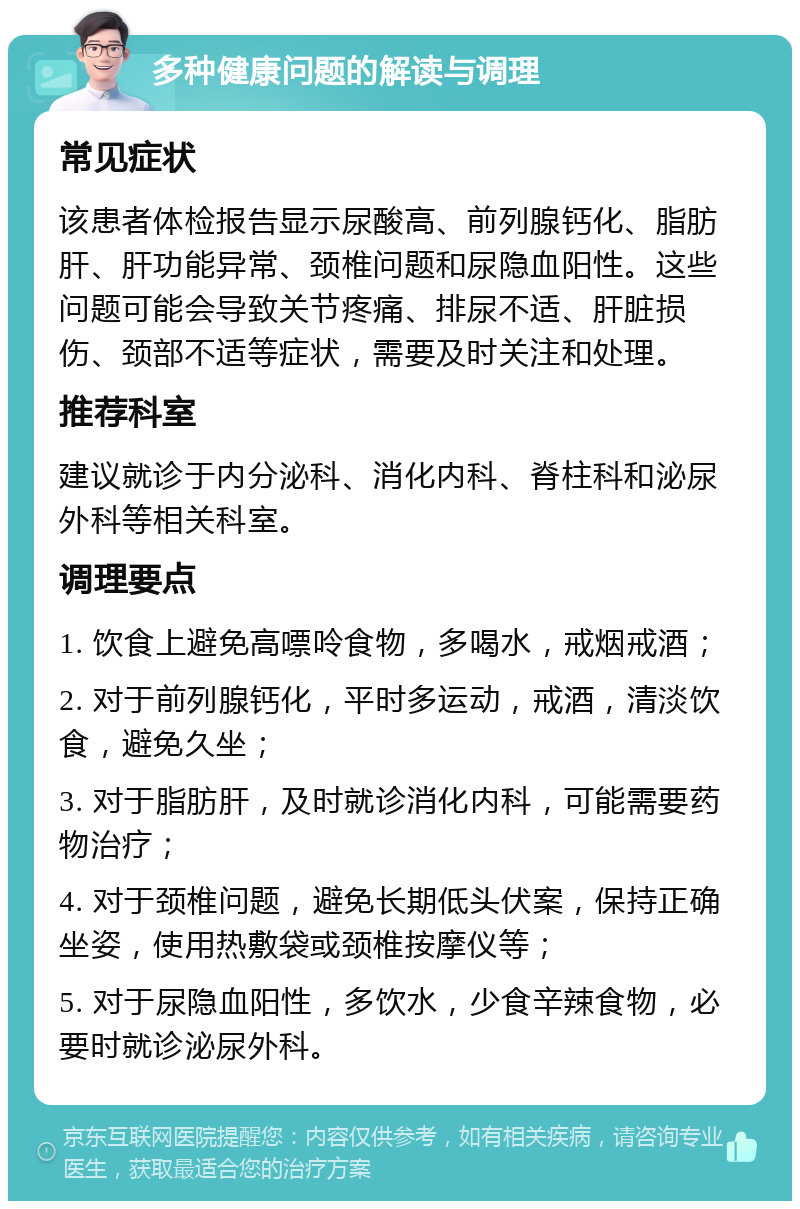 多种健康问题的解读与调理 常见症状 该患者体检报告显示尿酸高、前列腺钙化、脂肪肝、肝功能异常、颈椎问题和尿隐血阳性。这些问题可能会导致关节疼痛、排尿不适、肝脏损伤、颈部不适等症状，需要及时关注和处理。 推荐科室 建议就诊于内分泌科、消化内科、脊柱科和泌尿外科等相关科室。 调理要点 1. 饮食上避免高嘌呤食物，多喝水，戒烟戒酒； 2. 对于前列腺钙化，平时多运动，戒酒，清淡饮食，避免久坐； 3. 对于脂肪肝，及时就诊消化内科，可能需要药物治疗； 4. 对于颈椎问题，避免长期低头伏案，保持正确坐姿，使用热敷袋或颈椎按摩仪等； 5. 对于尿隐血阳性，多饮水，少食辛辣食物，必要时就诊泌尿外科。