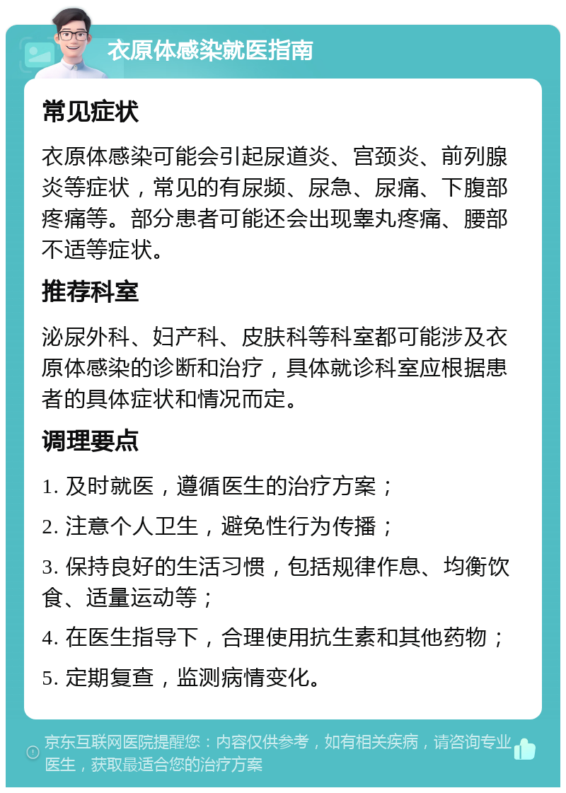 衣原体感染就医指南 常见症状 衣原体感染可能会引起尿道炎、宫颈炎、前列腺炎等症状，常见的有尿频、尿急、尿痛、下腹部疼痛等。部分患者可能还会出现睾丸疼痛、腰部不适等症状。 推荐科室 泌尿外科、妇产科、皮肤科等科室都可能涉及衣原体感染的诊断和治疗，具体就诊科室应根据患者的具体症状和情况而定。 调理要点 1. 及时就医，遵循医生的治疗方案； 2. 注意个人卫生，避免性行为传播； 3. 保持良好的生活习惯，包括规律作息、均衡饮食、适量运动等； 4. 在医生指导下，合理使用抗生素和其他药物； 5. 定期复查，监测病情变化。