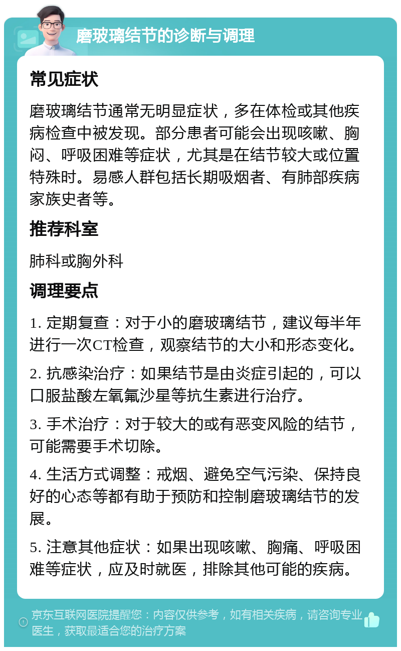 磨玻璃结节的诊断与调理 常见症状 磨玻璃结节通常无明显症状，多在体检或其他疾病检查中被发现。部分患者可能会出现咳嗽、胸闷、呼吸困难等症状，尤其是在结节较大或位置特殊时。易感人群包括长期吸烟者、有肺部疾病家族史者等。 推荐科室 肺科或胸外科 调理要点 1. 定期复查：对于小的磨玻璃结节，建议每半年进行一次CT检查，观察结节的大小和形态变化。 2. 抗感染治疗：如果结节是由炎症引起的，可以口服盐酸左氧氟沙星等抗生素进行治疗。 3. 手术治疗：对于较大的或有恶变风险的结节，可能需要手术切除。 4. 生活方式调整：戒烟、避免空气污染、保持良好的心态等都有助于预防和控制磨玻璃结节的发展。 5. 注意其他症状：如果出现咳嗽、胸痛、呼吸困难等症状，应及时就医，排除其他可能的疾病。