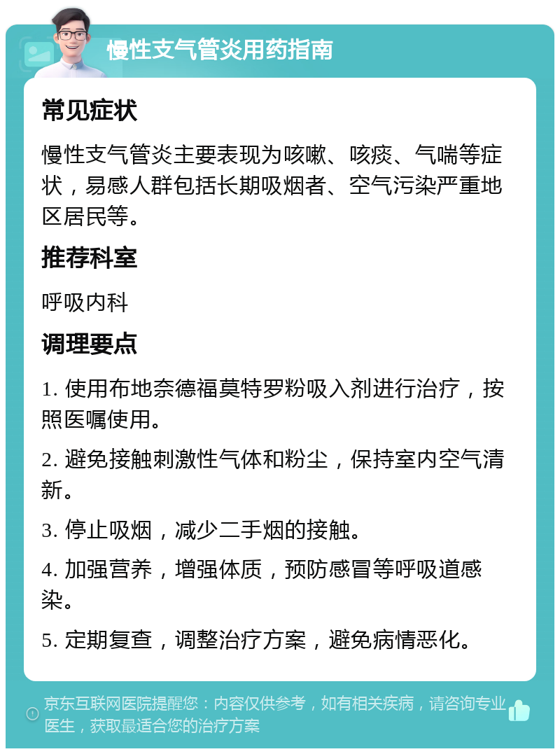 慢性支气管炎用药指南 常见症状 慢性支气管炎主要表现为咳嗽、咳痰、气喘等症状，易感人群包括长期吸烟者、空气污染严重地区居民等。 推荐科室 呼吸内科 调理要点 1. 使用布地奈德福莫特罗粉吸入剂进行治疗，按照医嘱使用。 2. 避免接触刺激性气体和粉尘，保持室内空气清新。 3. 停止吸烟，减少二手烟的接触。 4. 加强营养，增强体质，预防感冒等呼吸道感染。 5. 定期复查，调整治疗方案，避免病情恶化。