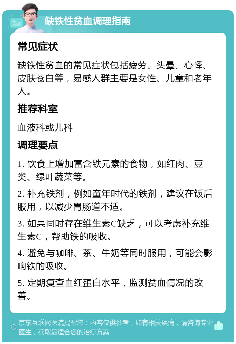 缺铁性贫血调理指南 常见症状 缺铁性贫血的常见症状包括疲劳、头晕、心悸、皮肤苍白等，易感人群主要是女性、儿童和老年人。 推荐科室 血液科或儿科 调理要点 1. 饮食上增加富含铁元素的食物，如红肉、豆类、绿叶蔬菜等。 2. 补充铁剂，例如童年时代的铁剂，建议在饭后服用，以减少胃肠道不适。 3. 如果同时存在维生素C缺乏，可以考虑补充维生素C，帮助铁的吸收。 4. 避免与咖啡、茶、牛奶等同时服用，可能会影响铁的吸收。 5. 定期复查血红蛋白水平，监测贫血情况的改善。