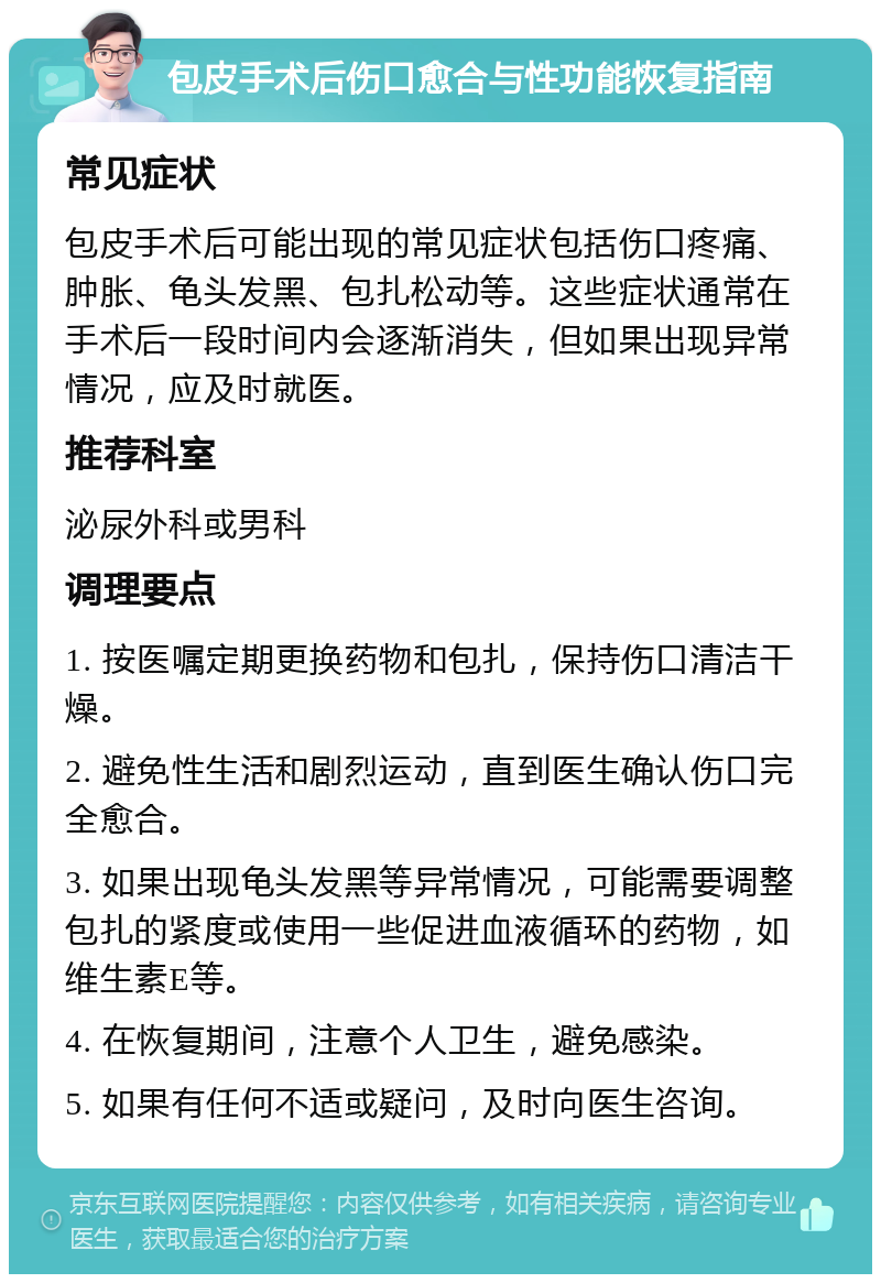 包皮手术后伤口愈合与性功能恢复指南 常见症状 包皮手术后可能出现的常见症状包括伤口疼痛、肿胀、龟头发黑、包扎松动等。这些症状通常在手术后一段时间内会逐渐消失，但如果出现异常情况，应及时就医。 推荐科室 泌尿外科或男科 调理要点 1. 按医嘱定期更换药物和包扎，保持伤口清洁干燥。 2. 避免性生活和剧烈运动，直到医生确认伤口完全愈合。 3. 如果出现龟头发黑等异常情况，可能需要调整包扎的紧度或使用一些促进血液循环的药物，如维生素E等。 4. 在恢复期间，注意个人卫生，避免感染。 5. 如果有任何不适或疑问，及时向医生咨询。