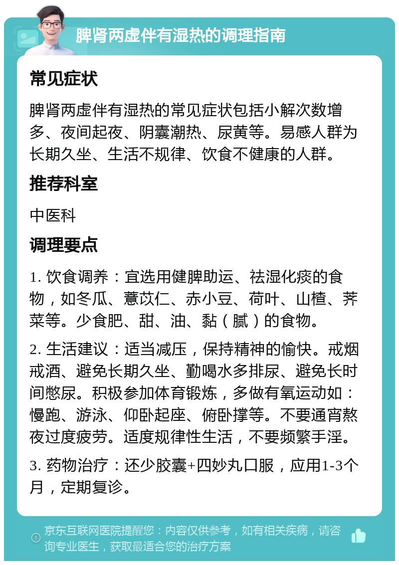 脾肾两虚伴有湿热的调理指南 常见症状 脾肾两虚伴有湿热的常见症状包括小解次数增多、夜间起夜、阴囊潮热、尿黄等。易感人群为长期久坐、生活不规律、饮食不健康的人群。 推荐科室 中医科 调理要点 1. 饮食调养：宜选用健脾助运、祛湿化痰的食物，如冬瓜、薏苡仁、赤小豆、荷叶、山楂、荠菜等。少食肥、甜、油、黏（腻）的食物。 2. 生活建议：适当减压，保持精神的愉快。戒烟戒酒、避免长期久坐、勤喝水多排尿、避免长时间憋尿。积极参加体育锻炼，多做有氧运动如：慢跑、游泳、仰卧起座、俯卧撑等。不要通宵熬夜过度疲劳。适度规律性生活，不要频繁手淫。 3. 药物治疗：还少胶囊+四妙丸口服，应用1-3个月，定期复诊。