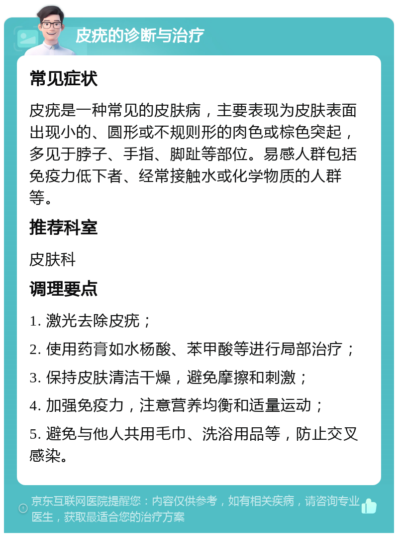 皮疣的诊断与治疗 常见症状 皮疣是一种常见的皮肤病，主要表现为皮肤表面出现小的、圆形或不规则形的肉色或棕色突起，多见于脖子、手指、脚趾等部位。易感人群包括免疫力低下者、经常接触水或化学物质的人群等。 推荐科室 皮肤科 调理要点 1. 激光去除皮疣； 2. 使用药膏如水杨酸、苯甲酸等进行局部治疗； 3. 保持皮肤清洁干燥，避免摩擦和刺激； 4. 加强免疫力，注意营养均衡和适量运动； 5. 避免与他人共用毛巾、洗浴用品等，防止交叉感染。