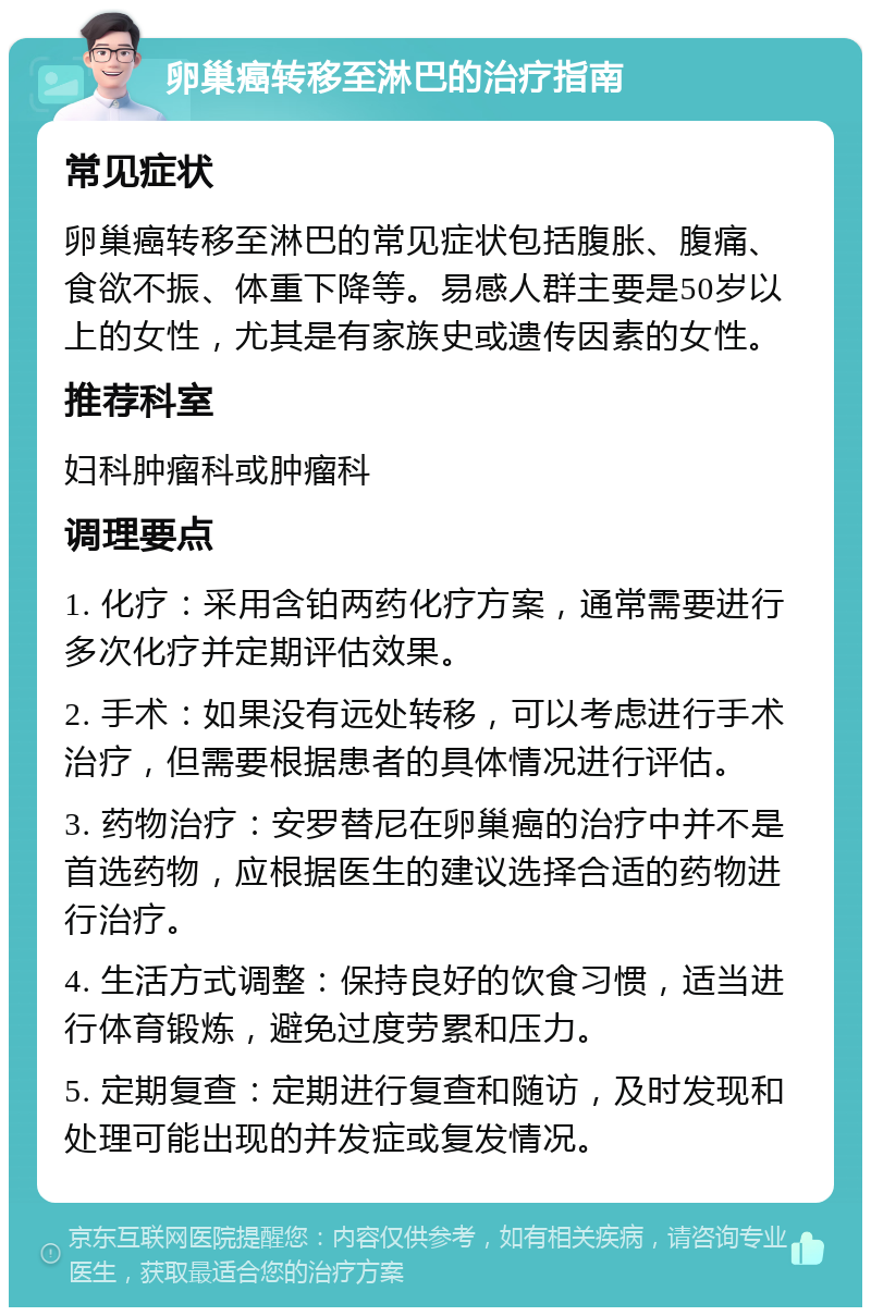 卵巢癌转移至淋巴的治疗指南 常见症状 卵巢癌转移至淋巴的常见症状包括腹胀、腹痛、食欲不振、体重下降等。易感人群主要是50岁以上的女性，尤其是有家族史或遗传因素的女性。 推荐科室 妇科肿瘤科或肿瘤科 调理要点 1. 化疗：采用含铂两药化疗方案，通常需要进行多次化疗并定期评估效果。 2. 手术：如果没有远处转移，可以考虑进行手术治疗，但需要根据患者的具体情况进行评估。 3. 药物治疗：安罗替尼在卵巢癌的治疗中并不是首选药物，应根据医生的建议选择合适的药物进行治疗。 4. 生活方式调整：保持良好的饮食习惯，适当进行体育锻炼，避免过度劳累和压力。 5. 定期复查：定期进行复查和随访，及时发现和处理可能出现的并发症或复发情况。