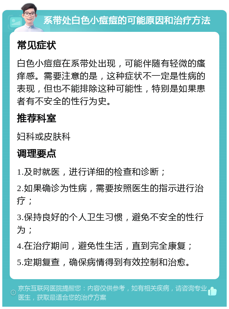 系带处白色小痘痘的可能原因和治疗方法 常见症状 白色小痘痘在系带处出现，可能伴随有轻微的瘙痒感。需要注意的是，这种症状不一定是性病的表现，但也不能排除这种可能性，特别是如果患者有不安全的性行为史。 推荐科室 妇科或皮肤科 调理要点 1.及时就医，进行详细的检查和诊断； 2.如果确诊为性病，需要按照医生的指示进行治疗； 3.保持良好的个人卫生习惯，避免不安全的性行为； 4.在治疗期间，避免性生活，直到完全康复； 5.定期复查，确保病情得到有效控制和治愈。