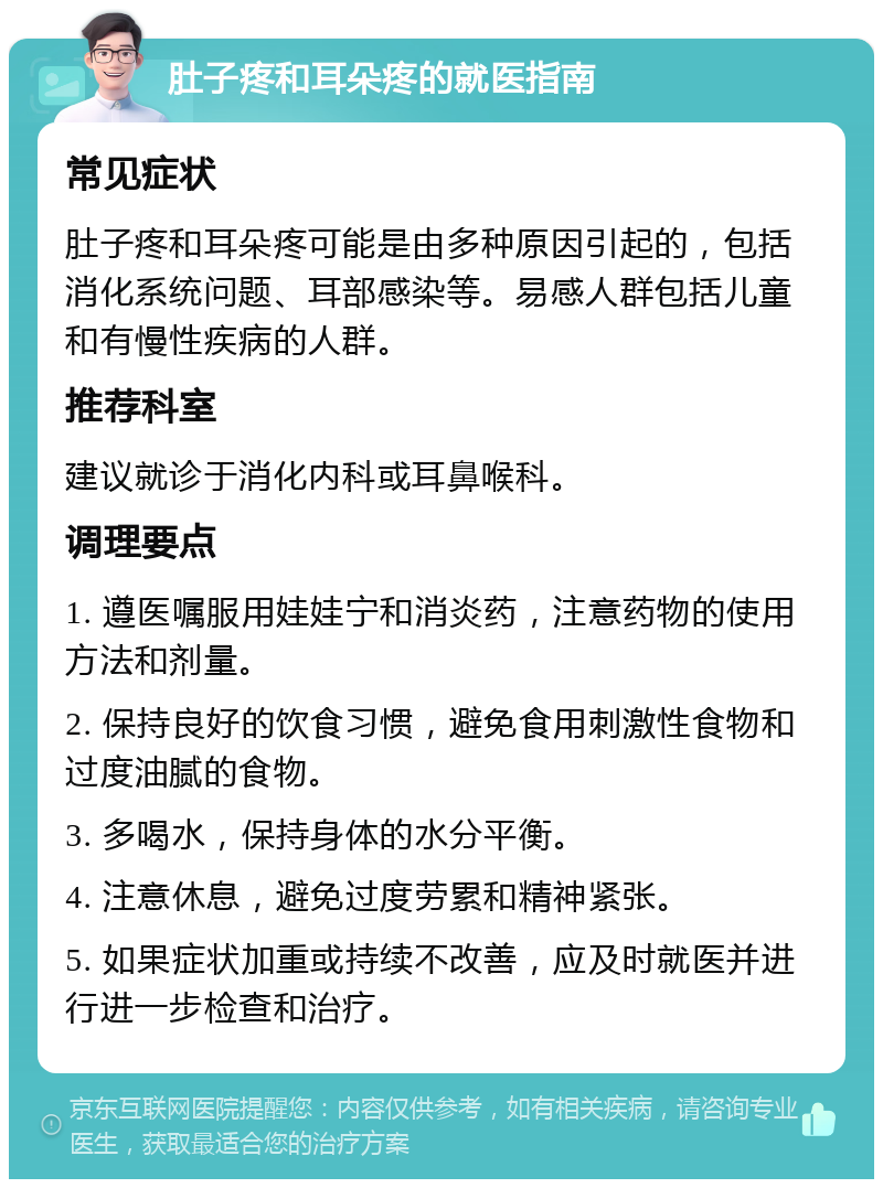 肚子疼和耳朵疼的就医指南 常见症状 肚子疼和耳朵疼可能是由多种原因引起的，包括消化系统问题、耳部感染等。易感人群包括儿童和有慢性疾病的人群。 推荐科室 建议就诊于消化内科或耳鼻喉科。 调理要点 1. 遵医嘱服用娃娃宁和消炎药，注意药物的使用方法和剂量。 2. 保持良好的饮食习惯，避免食用刺激性食物和过度油腻的食物。 3. 多喝水，保持身体的水分平衡。 4. 注意休息，避免过度劳累和精神紧张。 5. 如果症状加重或持续不改善，应及时就医并进行进一步检查和治疗。