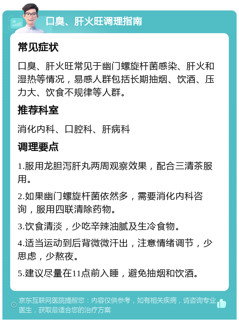 口臭、肝火旺调理指南 常见症状 口臭、肝火旺常见于幽门螺旋杆菌感染、肝火和湿热等情况，易感人群包括长期抽烟、饮酒、压力大、饮食不规律等人群。 推荐科室 消化内科、口腔科、肝病科 调理要点 1.服用龙胆泻肝丸两周观察效果，配合三清茶服用。 2.如果幽门螺旋杆菌依然多，需要消化内科咨询，服用四联清除药物。 3.饮食清淡，少吃辛辣油腻及生冷食物。 4.适当运动到后背微微汗出，注意情绪调节，少思虑，少熬夜。 5.建议尽量在11点前入睡，避免抽烟和饮酒。