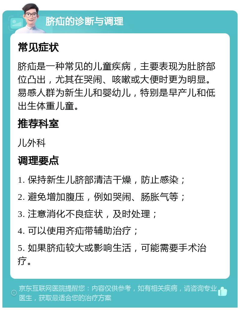 脐疝的诊断与调理 常见症状 脐疝是一种常见的儿童疾病，主要表现为肚脐部位凸出，尤其在哭闹、咳嗽或大便时更为明显。易感人群为新生儿和婴幼儿，特别是早产儿和低出生体重儿童。 推荐科室 儿外科 调理要点 1. 保持新生儿脐部清洁干燥，防止感染； 2. 避免增加腹压，例如哭闹、肠胀气等； 3. 注意消化不良症状，及时处理； 4. 可以使用齐疝带辅助治疗； 5. 如果脐疝较大或影响生活，可能需要手术治疗。