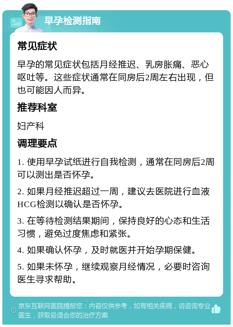 早孕检测指南 常见症状 早孕的常见症状包括月经推迟、乳房胀痛、恶心呕吐等。这些症状通常在同房后2周左右出现，但也可能因人而异。 推荐科室 妇产科 调理要点 1. 使用早孕试纸进行自我检测，通常在同房后2周可以测出是否怀孕。 2. 如果月经推迟超过一周，建议去医院进行血液HCG检测以确认是否怀孕。 3. 在等待检测结果期间，保持良好的心态和生活习惯，避免过度焦虑和紧张。 4. 如果确认怀孕，及时就医并开始孕期保健。 5. 如果未怀孕，继续观察月经情况，必要时咨询医生寻求帮助。