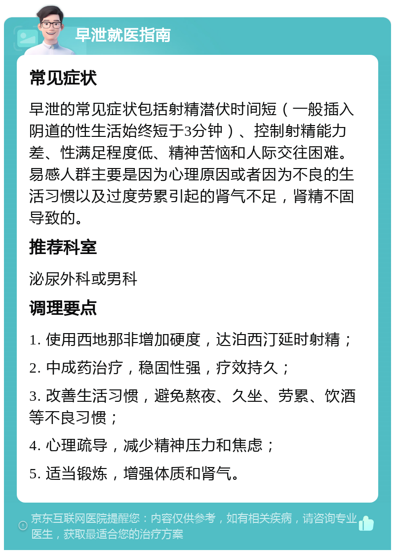 早泄就医指南 常见症状 早泄的常见症状包括射精潜伏时间短（一般插入阴道的性生活始终短于3分钟）、控制射精能力差、性满足程度低、精神苦恼和人际交往困难。易感人群主要是因为心理原因或者因为不良的生活习惯以及过度劳累引起的肾气不足，肾精不固导致的。 推荐科室 泌尿外科或男科 调理要点 1. 使用西地那非增加硬度，达泊西汀延时射精； 2. 中成药治疗，稳固性强，疗效持久； 3. 改善生活习惯，避免熬夜、久坐、劳累、饮酒等不良习惯； 4. 心理疏导，减少精神压力和焦虑； 5. 适当锻炼，增强体质和肾气。