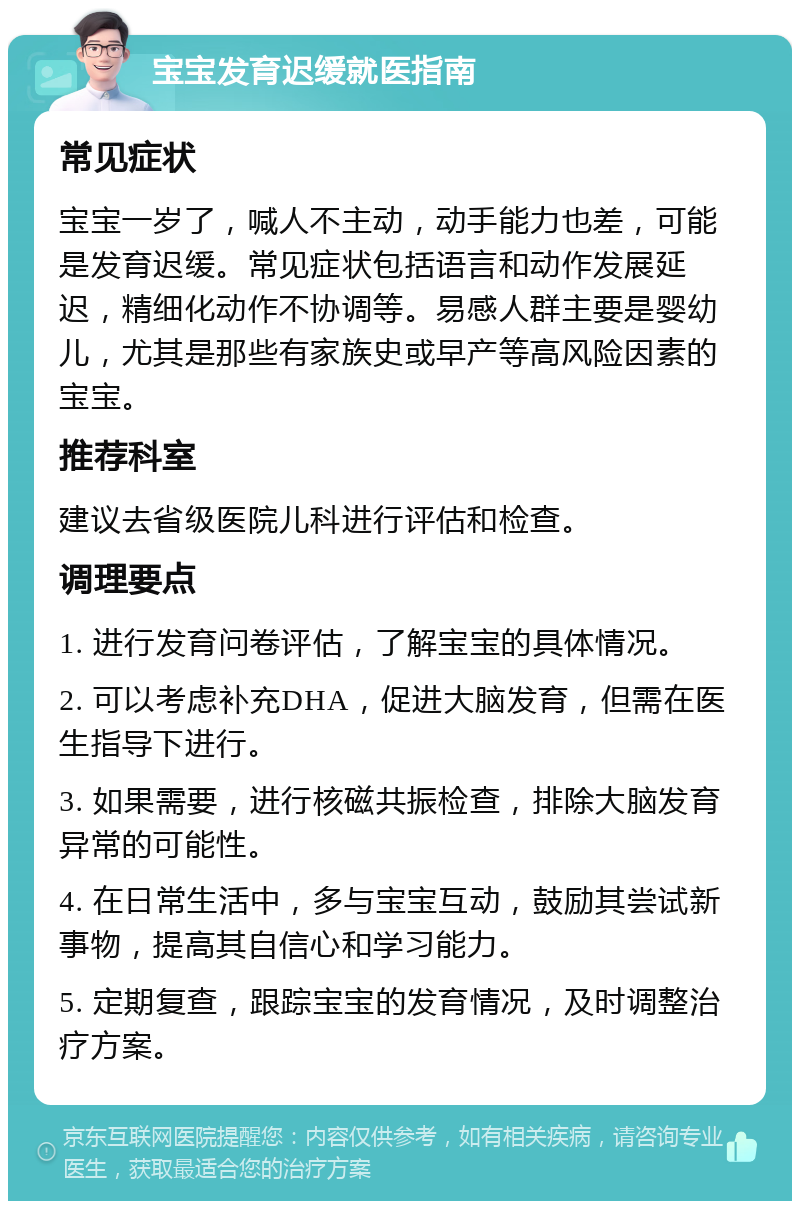 宝宝发育迟缓就医指南 常见症状 宝宝一岁了，喊人不主动，动手能力也差，可能是发育迟缓。常见症状包括语言和动作发展延迟，精细化动作不协调等。易感人群主要是婴幼儿，尤其是那些有家族史或早产等高风险因素的宝宝。 推荐科室 建议去省级医院儿科进行评估和检查。 调理要点 1. 进行发育问卷评估，了解宝宝的具体情况。 2. 可以考虑补充DHA，促进大脑发育，但需在医生指导下进行。 3. 如果需要，进行核磁共振检查，排除大脑发育异常的可能性。 4. 在日常生活中，多与宝宝互动，鼓励其尝试新事物，提高其自信心和学习能力。 5. 定期复查，跟踪宝宝的发育情况，及时调整治疗方案。