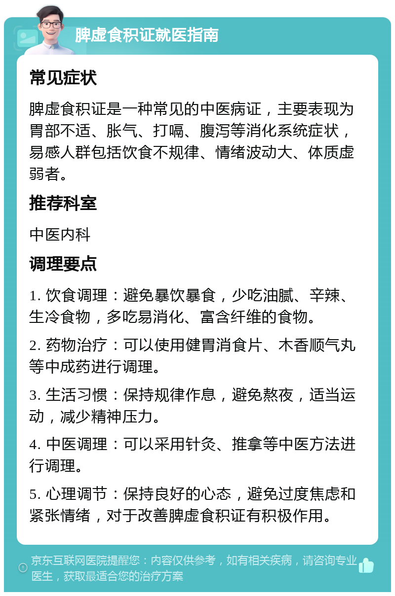 脾虚食积证就医指南 常见症状 脾虚食积证是一种常见的中医病证，主要表现为胃部不适、胀气、打嗝、腹泻等消化系统症状，易感人群包括饮食不规律、情绪波动大、体质虚弱者。 推荐科室 中医内科 调理要点 1. 饮食调理：避免暴饮暴食，少吃油腻、辛辣、生冷食物，多吃易消化、富含纤维的食物。 2. 药物治疗：可以使用健胃消食片、木香顺气丸等中成药进行调理。 3. 生活习惯：保持规律作息，避免熬夜，适当运动，减少精神压力。 4. 中医调理：可以采用针灸、推拿等中医方法进行调理。 5. 心理调节：保持良好的心态，避免过度焦虑和紧张情绪，对于改善脾虚食积证有积极作用。