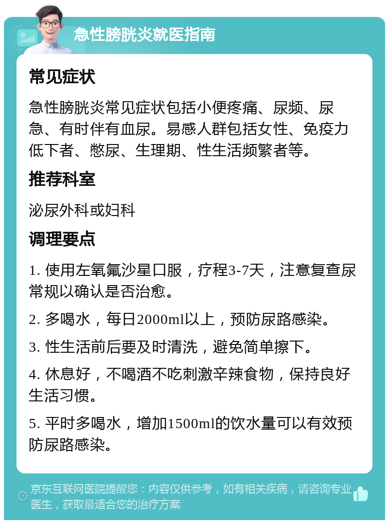 急性膀胱炎就医指南 常见症状 急性膀胱炎常见症状包括小便疼痛、尿频、尿急、有时伴有血尿。易感人群包括女性、免疫力低下者、憋尿、生理期、性生活频繁者等。 推荐科室 泌尿外科或妇科 调理要点 1. 使用左氧氟沙星口服，疗程3-7天，注意复查尿常规以确认是否治愈。 2. 多喝水，每日2000ml以上，预防尿路感染。 3. 性生活前后要及时清洗，避免简单擦下。 4. 休息好，不喝酒不吃刺激辛辣食物，保持良好生活习惯。 5. 平时多喝水，增加1500ml的饮水量可以有效预防尿路感染。