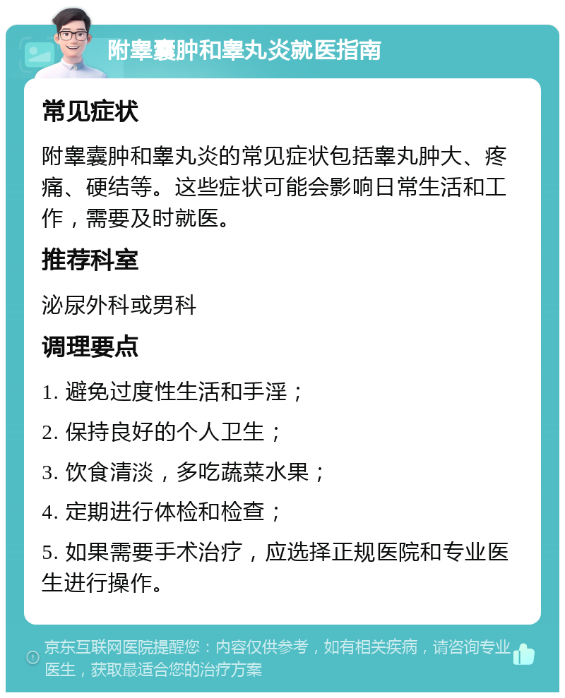 附睾囊肿和睾丸炎就医指南 常见症状 附睾囊肿和睾丸炎的常见症状包括睾丸肿大、疼痛、硬结等。这些症状可能会影响日常生活和工作，需要及时就医。 推荐科室 泌尿外科或男科 调理要点 1. 避免过度性生活和手淫； 2. 保持良好的个人卫生； 3. 饮食清淡，多吃蔬菜水果； 4. 定期进行体检和检查； 5. 如果需要手术治疗，应选择正规医院和专业医生进行操作。