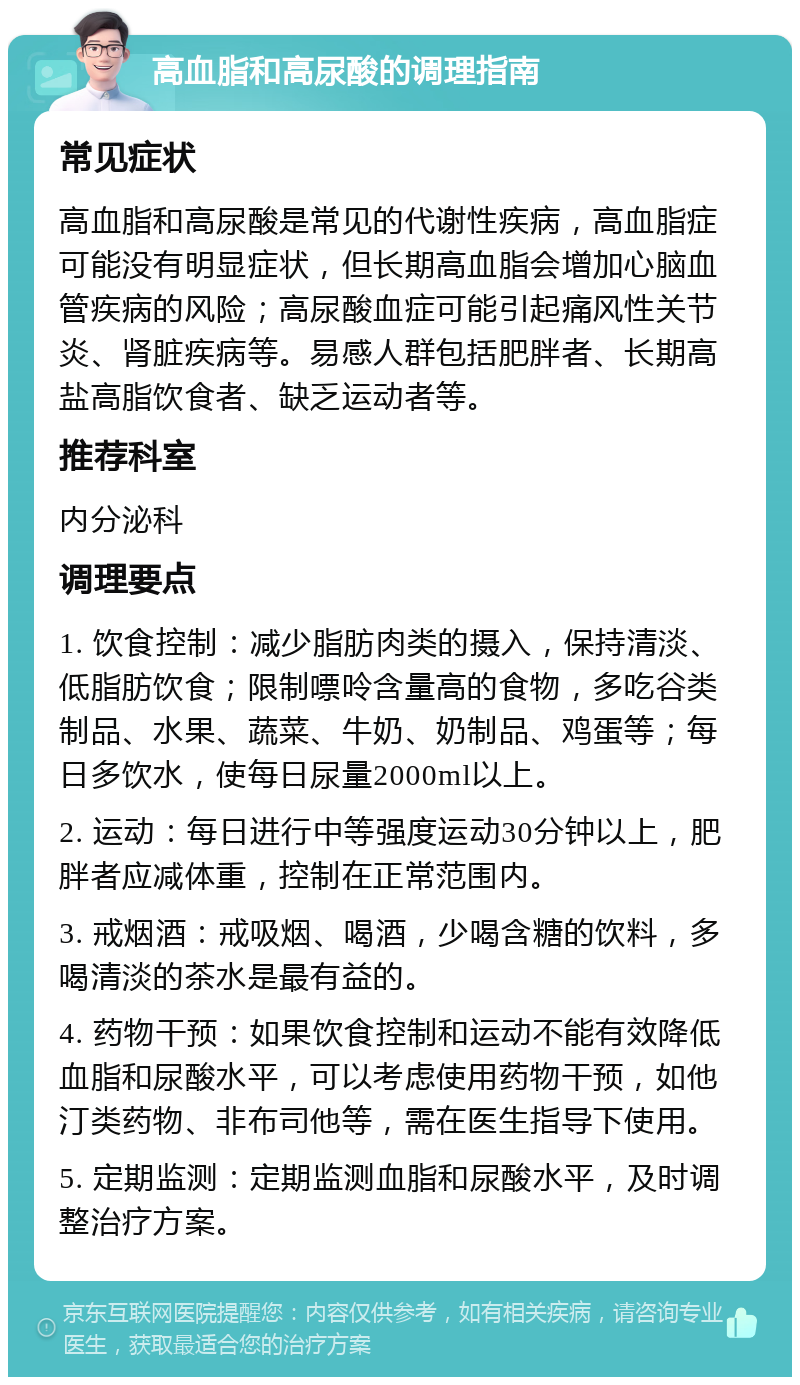 高血脂和高尿酸的调理指南 常见症状 高血脂和高尿酸是常见的代谢性疾病，高血脂症可能没有明显症状，但长期高血脂会增加心脑血管疾病的风险；高尿酸血症可能引起痛风性关节炎、肾脏疾病等。易感人群包括肥胖者、长期高盐高脂饮食者、缺乏运动者等。 推荐科室 内分泌科 调理要点 1. 饮食控制：减少脂肪肉类的摄入，保持清淡、低脂肪饮食；限制嘌呤含量高的食物，多吃谷类制品、水果、蔬菜、牛奶、奶制品、鸡蛋等；每日多饮水，使每日尿量2000ml以上。 2. 运动：每日进行中等强度运动30分钟以上，肥胖者应减体重，控制在正常范围内。 3. 戒烟酒：戒吸烟、喝酒，少喝含糖的饮料，多喝清淡的茶水是最有益的。 4. 药物干预：如果饮食控制和运动不能有效降低血脂和尿酸水平，可以考虑使用药物干预，如他汀类药物、非布司他等，需在医生指导下使用。 5. 定期监测：定期监测血脂和尿酸水平，及时调整治疗方案。