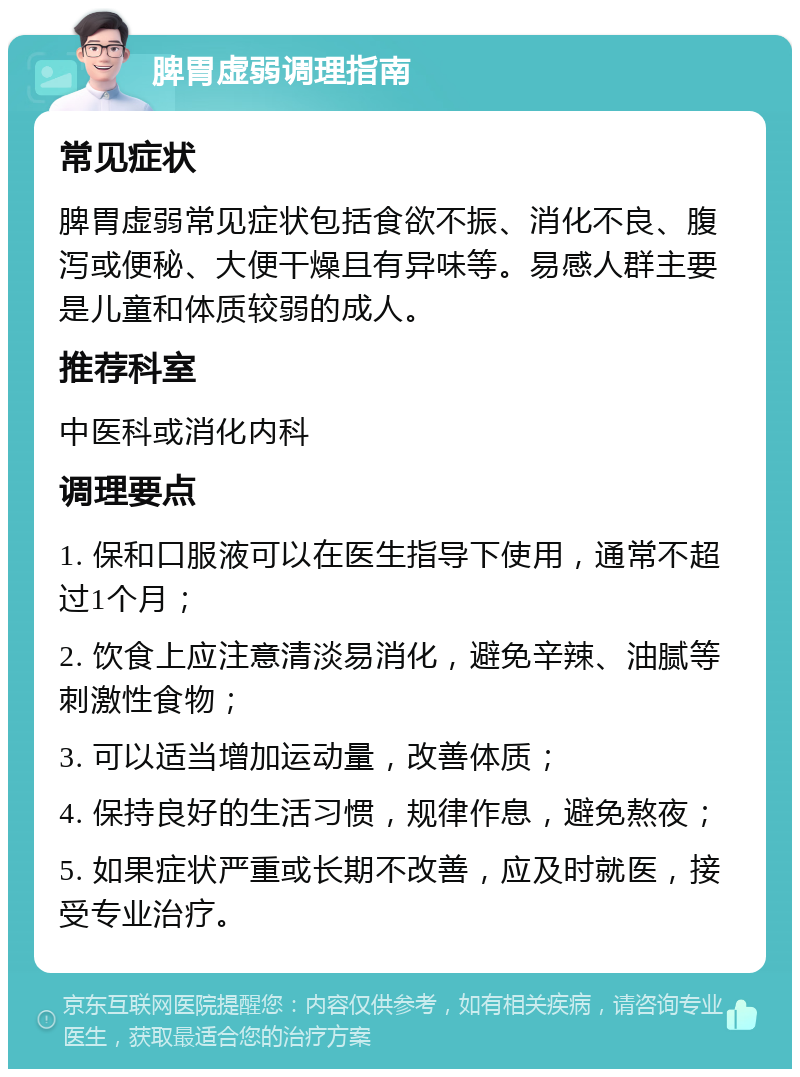 脾胃虚弱调理指南 常见症状 脾胃虚弱常见症状包括食欲不振、消化不良、腹泻或便秘、大便干燥且有异味等。易感人群主要是儿童和体质较弱的成人。 推荐科室 中医科或消化内科 调理要点 1. 保和口服液可以在医生指导下使用，通常不超过1个月； 2. 饮食上应注意清淡易消化，避免辛辣、油腻等刺激性食物； 3. 可以适当增加运动量，改善体质； 4. 保持良好的生活习惯，规律作息，避免熬夜； 5. 如果症状严重或长期不改善，应及时就医，接受专业治疗。